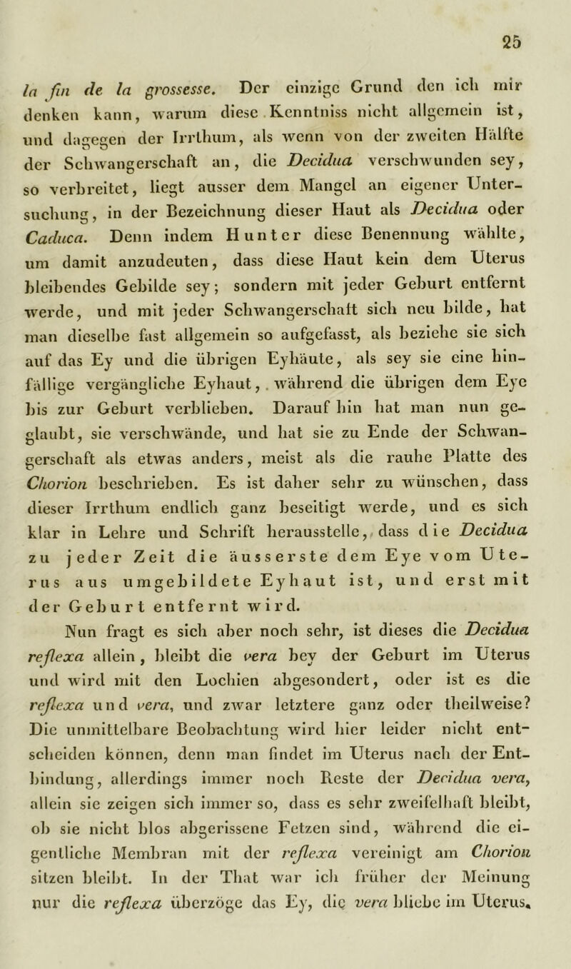 ln fin de ln grossesse. Der einzige Grund den ich mir denken kann, warum diese Kennlniss nicht allgemein ist, und dagegen der Irrlhum, als wenn von der zweiten Hälfte der Schwangerschaft an, die Decidua verschwunden sey, so verbreitet, liegt ausser dem Mangel an eigener Unter- suchung, in der Bezeichnung dieser Haut als Decidua oder Caduca. Denn indem Hunter diese Benennung wählte, um damit anzudeuten, dass diese Haut kein dem Uterus bleibendes Gebilde sey; sondern mit jeder Geburt entfernt werde, und mit jeder Schwangerschalt sich neu bilde, hat man dieselbe fast allgemein so aufgefasst, als beziehe sie sich auf das Ey und die übrigen Eyhäute, als sey sie eine hin- fällige vergängliche Eyhaut,. während die übrigen dem Eye bis zur Geburt verblieben. Darauf hin hat man nun ge- glaubt, sie verschwände, und hat sie zu Ende der Schwan- gerschaft als etwas anders, meist als die rauhe Platte des Chorion beschrieben. Es ist daher sehr zu wünschen, dass dieser Irrthum endlich ganz beseitigt werde, und es sich klar in Lehre und Schrift herausstelle, dass die Decidua zu jeder Zeit die äuss erste dem Eye vom Ute- rus aus u m g e b i 1 d e t e E y h a u t ist, und erst mit der Geburt entfernt wird. Nun fragt es sich aber noch sehr, ist dieses die Decidua reßexa allein, bleibt die vera bey der Geburt im Uterus und wird mit den Lochien abgesondert, oder ist es die reßexa und \>era, und zwar letztere ganz oder theilweise? Die unmittelbare Beobachtung wird hier leider nicht ent- scheiden können, denn man findet im Uterus nach der Ent- bindung, allerdings immer noch Reste der Decidua vera, allein sie zeigen sich immer so, dass es sehr zweifelhaft bleibt, ob sie nicht blos abgerissene Fetzen sind, während die ei- gentliche Membran mit der reßexa vereinigt am Chorion sitzen bleibt. In der Tliat war ich früher der Meinung nur die reßexa überzöge das Ey, die vera bliebe im Uterus«