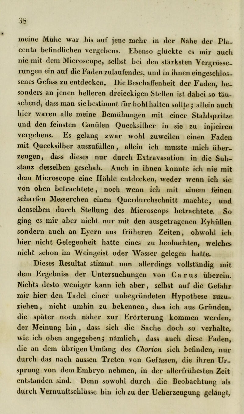 meine Mühe war bis auf jene mehr in der Nahe der Pla- centa befindlichen vergebens. Ebenso glückte es mir auch nie mit dem Microscope, selbst bei den stärksten Verdrösse- O rungen ein auf die Faden zulaufendes, und in ihnen cingeschlos- senes Gefäss zu entdecken. Die Beschaffenheit der Faden, be- sonders an jenen helleren dreieckigen Stellen ist dabei so tau- sehend, dass man sie bestimmt für bohl halten sollte} allein auch hier waren alle meine Bemühungen mit einer Stahlspritze und den feinsten Canülen Quecksilber in sie zu injiciren veigebens. Es gelang zwar wohl zuweilen einen Faden mit Quecksilber auszufüllen, allein ich musste mich über- zeugen, dass dieses nur durch Extravasation in die Sub- stanz desselben geschah. Auch in ihnen konnte ich nie mit dem Microscope eine Höhle entdecken, weder wenn ich sie von oben betrachtete, noch wenn ich mit einem feinen scharfen Messerchen einen Querdurchschnitt machte, und denselben durch Stellung des Microscops betrachtete. So ging es mir aber nicht nur mit den ausgetragenen Eyhiilten sondern auch an Eyern aus früheren Zeiten, obwohl ich hier nicht Gelegenheit hatte eines zu beobachten, welches nicht schon im Weingeist oder Wasser gelegen hatte. Dieses Resultat stimmt nun allerdings vollständig mit dem Ergebniss der Untersuchungen von Carus überein. Nichts desto weniger kann ich aber, selbst auf die Gefahr mir hier den Tadel einer unbegründeten Hypothese zuzu- ziehen, nicht umhin zu bekennen, dass ich aus Gründen, die später noch näher zur Erörterung kommen werden, der Meinung bin, dass sich die Sache doch so verhalte, wie ich oben angegeben} nämlich, dass auch diese Faden, die an dem übrigen Umfang des Chorion sich befinden, nur durch das nach aussen Treten von Gefässcn, die ihren Ur- sprung von dem Embryo nehmen, in der allerfrühesten Zeit entstanden sind. Denn sowohl durch die Beobachtung als durch Vernunftscblüssc bin ich zu der Uebcrzeugung gelangt,