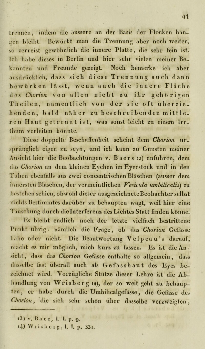 4t trennen, indem die äussere an der Basis der Flocken hän- gen bleibt. Bcwiirkt man die Trennung aber noch weiter, so zerreist gewöhnlich die innere Platte, die sehr fein ist. leb habe dieses in Berlin und hier sehr vielen meiner Be- kannten und Freunde gezeigt. Noch bemerke ich aber ausdrücklich, dass sich diese Trennung auch dann bewürben lässt, wenn auch die innere Fläche des Chorion von allen nicht zu ihr gehörigen T h e i 1 e n, namentlich von der sie oft überzie- henden, bald näher z u b e s c h r e i b c n d e n m i 111 c - ren Haut getrennt ist, was sonst leicht zu einem Irr- thum verleiten könnte. Diese doppelte Beschaffenheit scheint dem Chorion ur- sprünglich eigen zu sevn, und ich kann zu Gunsten meiner Ansicht hier die Beobachtungen v. Baers 13) anführen, dem das Chorion an dem kleinen Eyclien im Eyerstock und in den Tuben ebenfalls aus zwei concentrischen Bläschen (ausser dem innersten Bläschen, der vermeintlichen Vesicula umbilicalis) zu bestehen schien, obwohl dieser ausgezeichneleBeobachter seihst nichts Bestimmtes darüber zu behaupten wagt, weil hier eine Täuschung durch die Interferenz des Lichtes Statt finden könne. Es bleibt endlich noch der letzte vielfach bestrittene Punkt übrig: nämlich die Frage, oh das Chorion Gefässe habe oder nicht. Die Beantwortung Velpeau’s darauf, macht es mir möglich, mich kurz zu fassen. Es ist die An- sicht, dass das Chorion Gefässe enthalte so allgemein, dass dasselbe fest überall auch als Gefässhaut des Eyes be- zeichnet wird. Vorzügliche Stütze dieser Lehre ist die Ab- handlung von Wrisberg 14), der so weit geht zu behaup- ten , er habe durch die Umbilicalgefässe, die Gefässe des Chorion, die sich sehr schön über dasselbe verzweigten, i3) v. Bac Tj 1. I. p. 9. • 4) Wrisberg, 1. I. p. 331.