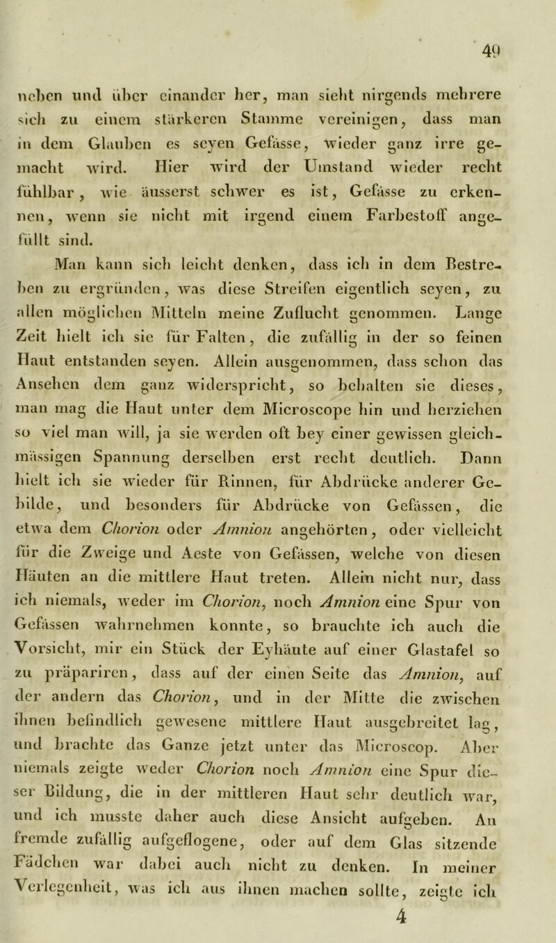 neben und über einander her, man sieht nirgends mehrere sich zu einem stärkeren Stamme vereinigen, dass man in dem Glauben es seyen Gefässe, wieder ganz irre ge- macht wird. Hier wird der Umstand wieder i’echt fühlbar, wie äusserst schwer es ist, Gefässe zu erken- nen, wenn sie nicht mit irgend einem Farbestoff ange- füllt sind. Man kann sich leicht denken, dass ich in dem Bestre- ben zu ergründen, was diese Streifen eigentlich seyen, zu allen möglichen Mitteln meine Zuflucht genommen. Lange Zeit hielt ich sie für Falten, die zufällig in der so feinen Haut entstanden seyen. Allein ausgenommen, dass schon das Ansehen dem ganz widerspricht, so behalten sie dieses, man mag die Haut unter dem Microscope hin und herziehen so viel man will, ja sie werden oft bey einer gewissen gleich- mässigen Spannung derselben erst recht deutlich. Dann hielt ich sie wieder für Rinnen, für Abdrücke anderer Ge- bilde, und besonders für Abdrücke von Gefässen, die etwa dem Chorion oder Amnion angehörten, oder vielleicht für die Zweige und Aeste von Gefässen, welche von diesen Häuten an die mittlere Haut treten. Allein nicht nur, dass ich niemals, weder im Chorion, noch Amnion eine Spur von Gefässen wahrnehmen konnte, so brauchte ich auch die Vorsicht, mir ein Stück der Eyhäute auf einer Glastafel so zu präpariren, dass auf der einen Seite das Amnion, auf der andern das Chorion, und in der Mitte die zwischen ihnen befindlich gewesene mittlere Haut ausgebreitet lao, und brachte das Ganze jetzt unter das Microscop. Aber niemals zeigte weder Chorion noch Amnion eine Sjjur die- ser Bildung, die in der mittleren Haut sehr deutlich war, und ich musste daher auch diese Ansicht aufgeben. An O fremde zufällig aufgeflogene, oder auf dem Glas sitzende Fädelten war dabei auch nicht zu denken. In meiner Verlegenheit, was ich aus ihnen machen sollte, zeigte ich 4