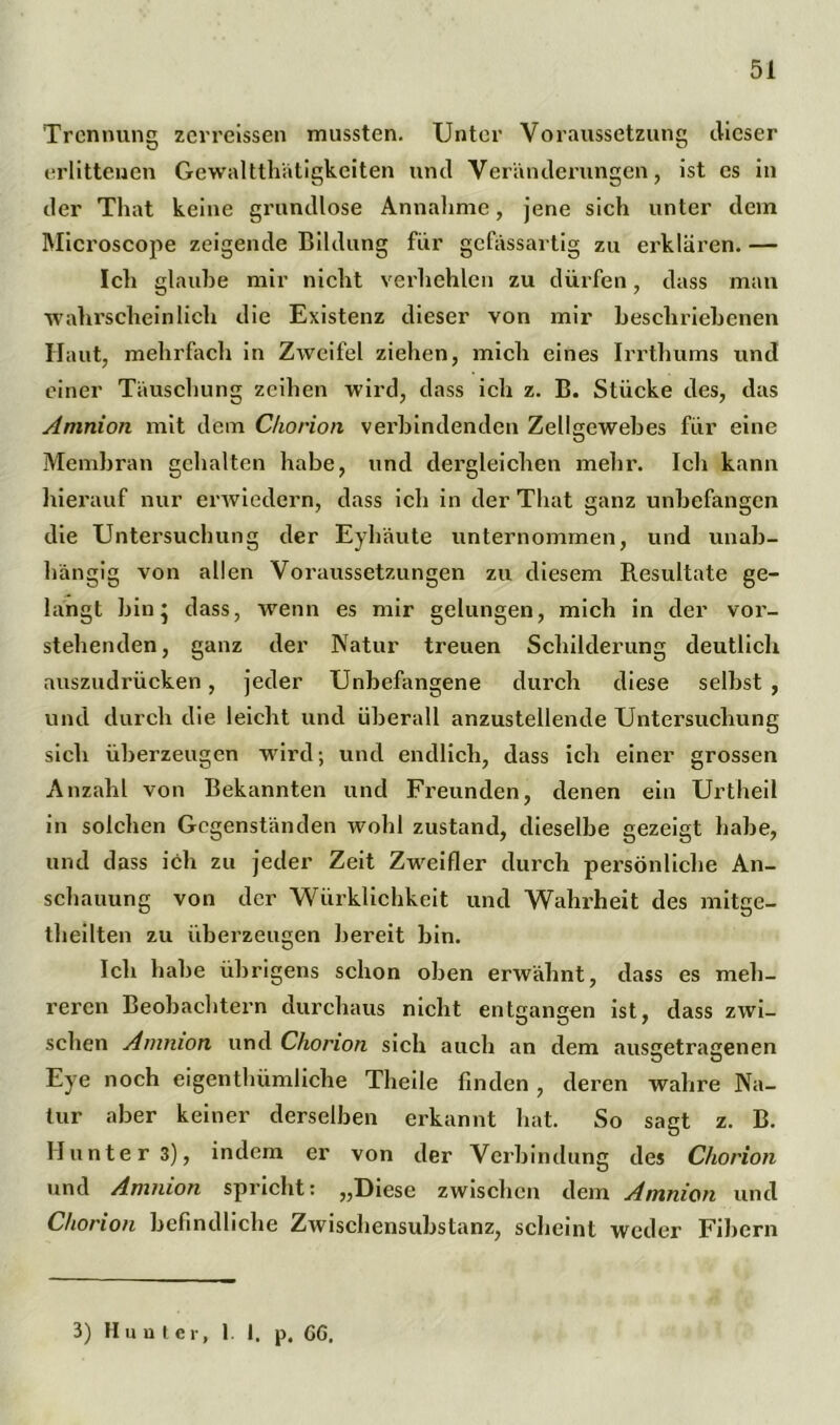 Trennung zerreissen mussten. Unter Voraussetzung dieser erlittenen Gewalttätigkeiten und Veränderungen, ist es in der That keine grundlose Annahme, jene sich unter dem Microscope zeigende Bildung für gefässartig zu erklären. — Ich glaube mir nicht verhehlen zu dürfen, dass man wahrscheinlich die Existenz dieser von mir beschriebenen Haut, mehrfach in Zweifel ziehen, mich eines Irrthums und einer Täuschung zeihen wird, dass ich z. B. Stücke des, das Amnion mit dem Chorion verbindenden Zellgewebes für eine Membran gehalten habe, und dergleichen mehr. Ich kann hierauf nur erwiedern, dass ich in der That ganz unbefangen die Untersuchung der Eyhäute unternommen, und unab- hängig von allen Voraussetzungen zu diesem Resultate ge- langt bin * dass, wenn es mir gelungen, mich in der vor- stehenden, ganz der Natur treuen Schilderung deutlich auszudrücken, jeder Unbefangene durch diese selbst , und durch die leicht und überall anzustellende Untersuchung sich überzeugen wird; und endlich, dass ich einer grossen Anzahl von Bekannten und Freunden, denen ein Urtheil in solchen Gegenständen wohl zustand, dieselbe gezeigt habe, und dass ich zu jeder Zeit Zweifler durch persönliche An- schauung von der Würklichkeit und Wahrheit des mitge- theilten zu überzeugen bereit bin. Ich habe übrigens schon oben erwähnt, dass es meh- reren Beobachtern durchaus nicht entgangen ist, dass zwi- schen Amnion und Chorion sich auch an dem ausgetragenen Eye noch eigenthümliche Theile finden , deren wahre Na- tur aber keiner derselben erkannt hat. So sagt z. B. Hunter 3), indem er von der Verbindung des Chorion und Amnion spricht: „Diese zwischen dem Amnion und Chorion befindliche Zwischensubstanz, scheint weder Fibern 3) II unter, 1 I. p. CG.