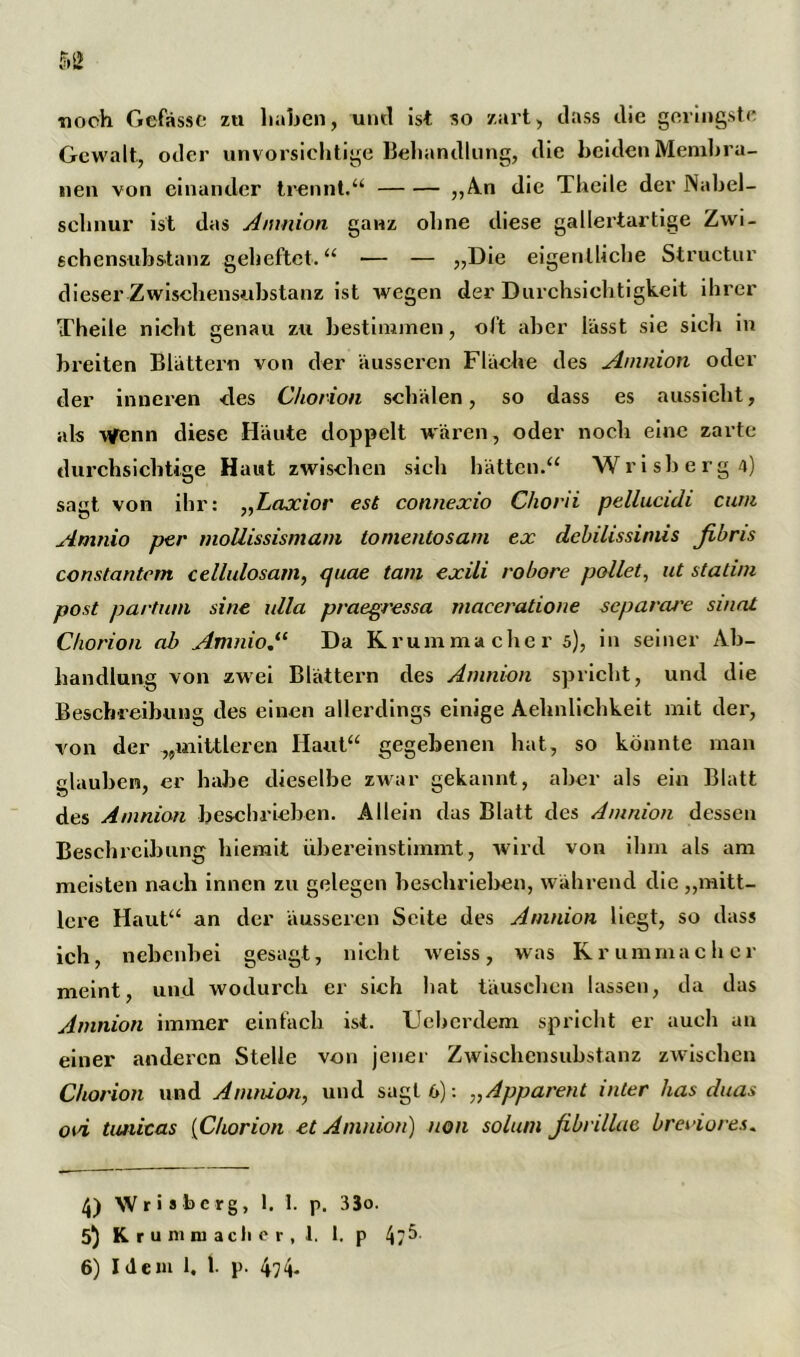 ■noch Gefasst: zu haben, und ist so zart, dass die geringste Gewalt, oder unvorsichtige Behandlung, die beiden Membra- nen von einander trennt.“ „A.n die Theile der Nabel- schnur ist das Amnion ganz ohne diese gallertartige Zwi- schensubstanz geheftet.“ — — »Die eigentliche Structur dieser Zwischensubstanz ist wegen der Durchsichtigkeit ihrer Theile nicht genau zu bestimmen, oft aber lässt sie sicli in breiten Blättern von der äusseren Fläche des Amnion oder der inneren des Chorion schälen, so dass es aussieht, als Wenn diese Häute doppelt wären, oder noch eine zarte durchsichtige Haut zwischen sich hätten.“ Wrisherg4) sagt von ihr: „Laxior est connexio Chorii pellucidi cum Amnio per moüissismam to mentos am ex dchilissiniis fibns constantcm cellulosarn, quae tarn exili robore pollet, ut statim post partum sine ulla praegressa maceratione separate sinnt Chorion ab Amnio.11 Da Krummacher 5), in seiner Ab- handlung von zwei Blättern des Amnion spricht, und die Beschreibung des einen allerdings einige Aehnlichkeit mit der, von der „mittleren Haut“ gegebenen hat, so könnte man glauben, er habe dieselbe zwar gekannt, aber als ein Blatt des Amnion beschrieben. Allein das Blatt des Amnion dessen Beschreibung hiemit ubereinstimmt, wird von ihm als am meisten nach innen zu gelegen beschrieben, während die „mitt- lere Haut“ an der äusseien Seite des Amnion liegt, so dass ich, nebenbei gesagt, nicht weiss, was Krummacher meint, und wodurch er sieh hat täuschen lassen, da das Amnion immer einfach ist. Uebcrdem spricht er auch an einer anderen Stelle von jener Zwischensubstanz zwischen Chorion und Amnion, und sagt 6): „Apparent inter has duas oui timicas (Chorion et Amnion) non solum fibrillae breviores. 4) Wrisbcrg, 1. 1. p, 33o. 5) Krummacher, 1. 1. p 4/^- 6) Idem 1. 1. l>. 474-