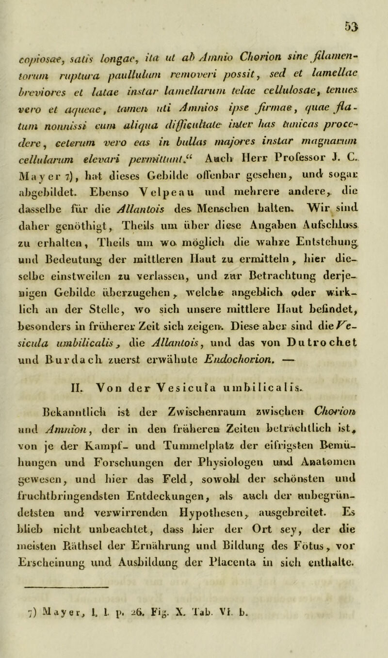 copiosae, satis longae, ila ut ab Amnio Chorion sine filamen- tonun ruptura paullulum removeri possit, sed et larnellac breviores et latae instar lamellarum telac cellulosae, tenues vero et ac/ucae, tarnen uti Animos ipse firmae, rptac fla- tum nonnissi cum aliqua dißicultale inter has tunicas procc- dere, ceterurn vero eas in bullas majores instar magnanun cellularuni elevari permiUmitAuch Herr Professor J. C. Mayer 7), hat dieses Gebilde offenbar gesehen, und sogar abgebildet. Ebenso Velpe au und mehrere andere,, die dasselbe für die Allantois des Menschen halten. Wir sind daher genöthigt, Theils um über diese Angaben Aufschluss zu erhalten, Theils um wo möglich die wahre Entstehung, und Bedeutung der mittleren Haut zu ermitteln , liier die- selbe einstweilen zu verlassen, und zur Betrachtung derje- nigen Gebilde überzugehen, welche angeblich oder wirk- lich an der Stelle, wo sich unsere mittlere Haut befindet, besonders in früherer Zeit sich zeigen*. Diese aber sind dieVe- sicula umbilicalis, die Allantois, und das von Dutrochet und Burdach, zuerst erwähnte Eudochorion. — II. Von der V e s i c u I a umbilicalis. Bekanntlich ist der Zwischenraum zwischen C/iCH'ion und Amnion, der in den früheren Zeiten beträchtlich ist, von je der Kampf- und Tummelplatz der eifrigsten Bemü- hungen und Forschungen der Physiologen und Anatomen gewesen, und hier das Feld, sowohl der schönsten und fruchtbringendsten Entdeckungen, als auch der unbegrün- detsten und verwirrenden Hypothesen, ausgebreitet. Es blieb nicht unbeachtet, dass hier der Ort sey, der die meisten Bäthsel der Ernährung und Bildung des Fötus, vor Erscheinung und Ausbildung der Placenta in sich enthalte. •]) Mayer, I, 1. p. 26. Fi^. X. Tab. VI. b.