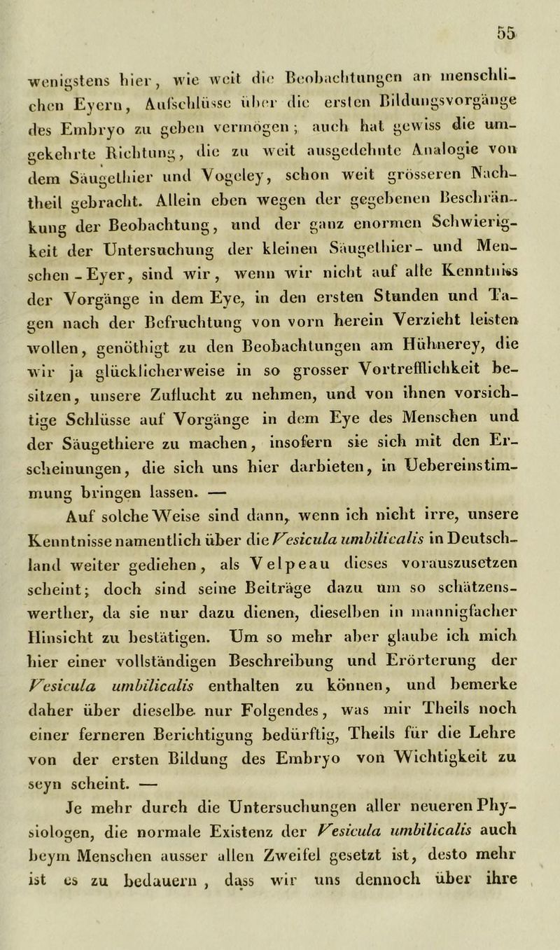 wenigstens liier, wie weit die Beobachtungen an menschli- chcn Evern, Aufschlüsse iilier die ersten Bildungsvorgänge des Embryo zu geben vermögen ; auch hat gewiss die um- gekehrte Richtung, die zu weit ausgedehnte Analogie von dem Saugelhier und Vogeley, schon weit grösseren Nach- theil gebracht. Allein eben wegen der gegebenen Beschrän- kung der Beobachtung, und der ganz enormen Schwierig- keit der Untersuchung der kleinen Saugelhier- und Men- schen-Eyer, sind wir, wenn wir nicht auf alle Kenntnks der Vorgänge in dem Eye, in den ersten Stunden und Ta- gen nach der Befruchtung von vorn herein Verzieht leisten wollen, genöthigt zu den Beobachtungen am Hühnerey, die wir ja glücklicherweise in so grosser Vortreffliehkeit be- sitzen, unsere Zuflucht zu nehmen, und von ihnen vorsich- tige Schlüsse auf Vorgänge in dem Eye des Menschen und der Säugethiere zu machen, insofern sie sich mit den Er- scheinungen, die sich uns hier darbieten, in Uebereinstim- rnung bringen lassen. — Auf solche Weise sind dann, wenn ich nicht irre, unsere Kenntnisse namentlich über i\\e F'esicula umbilicalis in Deutsch- land weiter gediehen, als Velpeau dieses vorauszusetzen scheint; doch sind seine Beiträge dazu um so schätzens- werther, da sie nur dazu dienen, dieselben in mannigfacher Hinsicht zu bestätigen. Um so mehr aber glaube ich mich liier einer vollständigen Beschreibung und Erörterung der Vesicula. umbilicalis enthalten zu können, und bemerke daher über dieselbe nur Folgendes, was mir Theils noch einer ferneren Berichtigung bedürftig, Theils für die Lehre von der ersten Bildung des Embryo von Wichtigkeit zu seyn scheint. — Je mehr durch die Untersuchungen aller neueren Phy- siologen, die normale Existenz der Vesuula umbilicalis auch beym Menschen ausser allen Zweifel gesetzt ist, desto mehr ist cs zu bedauern , dass wir uns dennoch über ihre