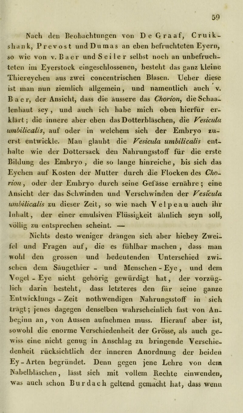 50 Nach den Beobachtungen von De Graaf, Cruik- shank, Prcvost und Dumas an eben befruchteten Eyern, so wie von v. Baer und Seiler selbst noch an unbefruch- teten im Eyerstock eingeschlossenen, besteht das ganz kleine Thiereychen aus zwei concentrischen Blasen. Ueber diese ist man nun ziemlich allgemein, und namentlich auch v. Baer, der Ansicht, dass die äussere das Chorion, dieSchaa- lenhaut sey, und auch ich habe mich oben hierfür er- klärt ; die innere aber eben das Dotterbläschen, die Vesicula umbilicalis, auf oder in welchem sich der Embryo zu- erst entwickle. Man glaubt die Vesicula umbilicalis ent- halte wie der Dottersack den Nahrungsstoff für die erste Bildung des Embryo, die so lange hinreiche, bis sich das Eychen auf Kosten der Mutter durch die Flocken des Cho- rion , oder der Embryo durch seine Gelasse ernähre ; eine Ansicht der das Schwinden und Verschwinden der Vesicula umbilicalis zu dieser Zeit, so wie nach Velpeau auch ihr Inhalt, der einer emulsiven Flüssigkeit ähnlich seyn soll, völlig zu entsprechen scheint. — Nichts desto weniger drängen sich aber hiebey Zwei- fel und Fragen auf, die es fühlbar machen , dass man wohl den grossen und bedeutenden Unterschied zwi- schen dem Säugethier - und Menschen - Eye, und dem Vogel - Eye nicht gehörig gewürdigt hat, der vorzüg- lich darin besteht, dass letzteres den für seine ganze Entwicklungs - Zeit nothwendigen NahrungsstofF in sich trägt; jenes dagegen denselben wahrscheinlich fast von An- begi nn an, von Aussen aufnehmen muss. Hierauf aber ist, sowohl die enorme Verschiedenheit der Grösse, als auch ge- wiss eine nicht genug in Anschlag zu bringende Verschie- denheit rücksichtlich der inneren Anordnung der beiden Ey-Arten begründet. Denn gegen jene Lehre von dem Nabelbläschen, lässt sich mit vollem B.echte einwenden, was auch schon Bur dach geltend gemacht hat, dass wenn