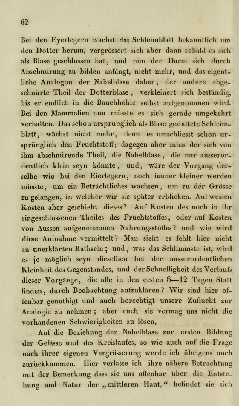 Boi den Eyerlegern wächst das Schleimblatt bekanntlich um den Dottci’ herum, vergrössert sich aber dann sobald es sich als Blase geschlossen hat, und nun der Darm sich durch Abschnürung zu bilden anfängt, nicht mehr, und das eigent- liche Analogon der Nabelblase daher, der andere abge- schnürte Thcil der Dotterblase , verkleinert sich beständig, bis er endlich in die Bauchhöhle selbst aufgenommen wird. Bei den Mammalien nun müsste es sich gerade umgekehrt verhalten. Das schon ursprünglich als Blase gestaltete Schleim- blatt, wächst nicht mehr, denn es umschliesst schon ur- sprünglich den Fruchtstoff; dagegen aber muss der sich von ihm abschnürende Theil, die Nabelblase, die nur ausseror- dentlich klein seyn könnte, und, wäre der Vorgang der- selbe wie bei den Eierlegern, noch immer kleiner werden müsste, um ein Beträchtliches wachsen, um zu der Grösse zu gelangen, in welcher wir sie später erblicken. Auf wessen Kosten aber geschieht dieses ? Auf Kosten des noch in ihr eingeschlossenen Theiles des Fruchtstoffes, oder auf Kosten von Aussen aufgenommnen Nahrungsstoffes? und wie wird diese Aufnahme vermittelt ? Man sieht es fehlt hier nicht an unerklärten Räthseln } und, was das Schlimmste ist, wird cs je möglich seyn dieselben bei der ausserordentlichen Kleinheit des Gegenstandes, und der Schnelligkeit des Verlaufs dieser Vorgänge, die alle in den ersten 8—12 Tagen Statt finden, durch Beobachtung aufzuklären ? Wir sind hier of- fenbar genöthigt und auch berechtigt unsere Zuflucht zur Analogie zu nehmen ; aber auch sie vermag uns nicht die vorhandenen Schwierigkeiten zu lösen. Auf die Beziehung der Nabelblase zur ersten Bildung der Gebisse und des Kreislaufes, so wie auch auf die Frage nach ihrer eigenen Vergrösserung werde ich übrigens noch zurückkommen. Hier veidasse ich ihre nähere Betrachtung mit der Bemerkung dass sie uns offenbar über die Entste- hung und Natur der „ mittleren Haut,“ befindet sie sich