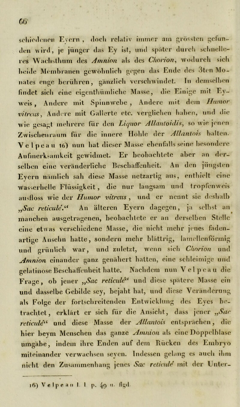 Ge- schiedene« Evern , doch relativ immer am grösster, gefun- den wird, je jünger das Ey ist, und später durch schnelle- res Wachsthum des Amnion als des Chonon, wodurch sich beide Membranen gewöhnlich gegen das Ende des 3ten Mo- nates enge berühren, gänzlich verschwindet. In demselben findet sich eine eigenthümliche Masse, die Einige mit Ey- weis , Andere mit Spinnwebe , Andere mit dein Humor vitreus, Andere mit Gallerte etc. verglichen haben, und die wie gesagt mehrere für den Liquor Allantoiclis, so wie jenen Zwischenraum für die innere Höhle der Allantois halten. Ve l pea u 16) nun hat dieser Masse ebenfalls seine besondere Aufmerksamkeit gewidmet. Er beobachtete aber an der- selben eine veränderliche Beschaffenheit. An den jüngsten Eyern nämlich sah diese Masse netzartig aus, enthielt eine wasserhelle Flüssigkeit, die nur langsam und tropfenweis ausfloss wie der Humor vitreus , und er nennt sie deshalb „Sac re ticule.“ An älteren Eyern dagegen, ja selbst an manchen ausgetragenen, beobachtete er an derselben Stelle eine etwas verschiedene Masse, die nicht mehr jenes faden- artiee Ansehn hatte, sondern mehr blättrig, lamellenförmig und grünlich war, und zuletzt, wenn sich Chorion und Amnion einander ganz genähert hatten, eine schleimige und gelatinöse Beschaffenheit hatte. Nachdem nun Velpcau die Frage, ob jener „Sac reticule“ und diese spätere Masse ein und dasselbe Gebilde sey, bejaht hat, und diese Veränderung als Folge der fortschreitenden Entwicklung des Eyes be- trachtet, erklärt er sich für die Ansicht, dass jener „Sac reticule“ und diese Masse der Allantois entsprächen, die hier beym Menschen das ganze Amnion als eine Doppelhlase umgäbe, indem ihre Enden auf dem Rücken des Embryo miteinander verwachsen seyen. Indessen gelang es auch ihm nicht den Zusammenhang jenes Sac reticule' mit der Unter-