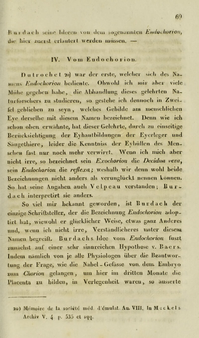 B ui (I .1c li seine Idceen von dem sogenannten Emloc/iorton, dk* hiev zuerst erläutert werden müssen. — IV. V oin E u(1 o cboi ion. f) u troc li e t 20) war der erste, welcher sieh des Na- mens Endochorioji bediente. Obwohl ieh mir aber viele IMiihe gegeben habe, die Abhandlung dieses gelehrten Na- im torschers zu studieren, so, gestehe ich dennoch in Zwei- tel geblichen zu seyn , welches Gebilde am menschlichen Eve derselbe mit diesem Namen bezeichnet. Denn wie ich schon oben erwähnte, bat dieser Gelehrte, durch zu einseitige Berücksichtigung der Eyhautbildungen der Eycrleger und Säugethiere, leider die Kenntniss der Eyhiillen des Men- schen fast nur noch mehr verwirrt. Wenn ich mich aber nicht irre, so bezeichnet sein Exochorion die Decidim oera, sein Endochorion die reflexa; weshalb wir denn wohl beide Bezeichnungen nicht anders als verunglückt nennen können. So hat seine Angaben auch Velpe au verstanden; Bur- dacli interpretirt sie anders. So viel mir bekannt geworden, ist Bur dach der einzige Schriftsteller, der die Bezeichnung Endochorion adop- lirt hat, wiewohl er glücklicher Weise, etwas ganz Anderes mul, wenn ich nicht irre, Verständlicheres unter diesem Namen begreift, ßurdachs Idee vom Endoihorion fuszt zunächst auf einer sehr sinnreichen. Hypothese v. Baers. Indem nämlich von \e alle Physiologen über die Beantwor- tung der Frage, wie die Nabel - Gefässe von. dem Embryo zum Chorion gelangen, um hier im dritten Monate die Placentu zu bilden, in Verlegenheit waren, so äusscite au) Memoire de la soricle med d cmulat Au. VIII. In Meckels Archiv V. 4 p- 53.5 ct sqq.
