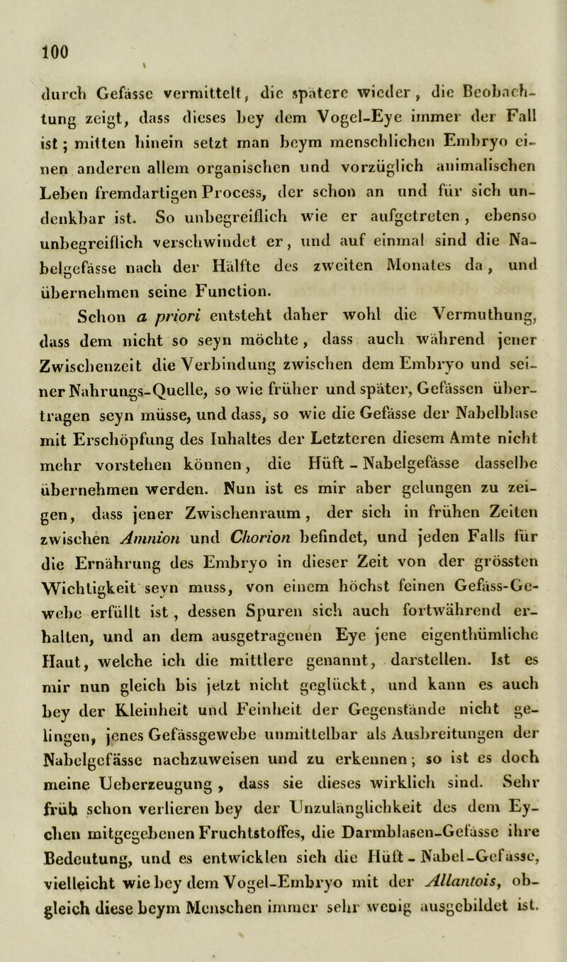 durch Gefässe vermittelt, die spatere wieder, die Beobach- tung zeigt, dass dieses bey dem Vogel-Eye immer der Fall ist ; mitten hinein setzt inan beym menschlichen Embryo ei- nen anderen allem organischen und vorzüglich animalischen Leben fremdartigen Process, der schon an und für sich un- denkbar ist. So unbegreiflich wie er aufgetreten , ebenso unbegreiflich verschwindet er, und auf einmal sind die Na- bclgefässe nach der Hallte des zweiten Monates da, und übernehmen seine Function. Schon a priori entsteht daher wohl die Vermuthung, dass dem nicht so seyn möchte , dass auch während jener Zwischenzeit die Verbindung zwischen dem Embryo und sei- ner Nahrungs-Quelle, so wie früher und später, Gefässen über- tragen seyn müsse, und dass, so wie die Gefässe der Nabelblase mit Erschöpfung des Inhaltes der Letzteren diesem Amte nicht mehr vorstehen können, die Hüft - Nabelgefässe dasselbe übernehmen werden. Nun ist es mir aber gelungen zu zei- gen, dass jener Zwischenraum, der sich in frühen Zeiten zwischen Amnion und Chorion befindet, und jeden Falls für die Ernährung des Embryo in dieser Zeit von der grössten Wichtigkeit seyn muss, von einem höchst feinen Gefäss-Gc- webc erfüllt ist, dessen Spuren sich auch fortwährend er- halten, und an dem ausgetragenen Eye jene eigenthümliche Haut, welche ich die mittlere genannt, darsteüen. Ist es mir nun gleich bis jetzt nicht geglückt, und kann es auch bey der Kleinheit und Feinheit der Gegenstände nicht ge- lingen, jenes Gefässgewebe unmittelbar als Ausbreitungen der Nabelgefässe nachzuweisen und zu erkennen; so ist es doch meine Ueberzeugung , dass sie dieses wirklich sind. Sehr früh schon verlieren bey der Unzulänglichkeit des dem Ey- chen mitgegebenen Fruchtstolfes, die Darmblasen-Getässe ihre Bedeutung, und es entwieklen sich die Hüft - Nabel-Gefässe, vielleicht wie bey dem Vogel-Embryo mit der Allantois, ob- gleich diese beym Menschen immer sehr wcoig ausgebildet ist.