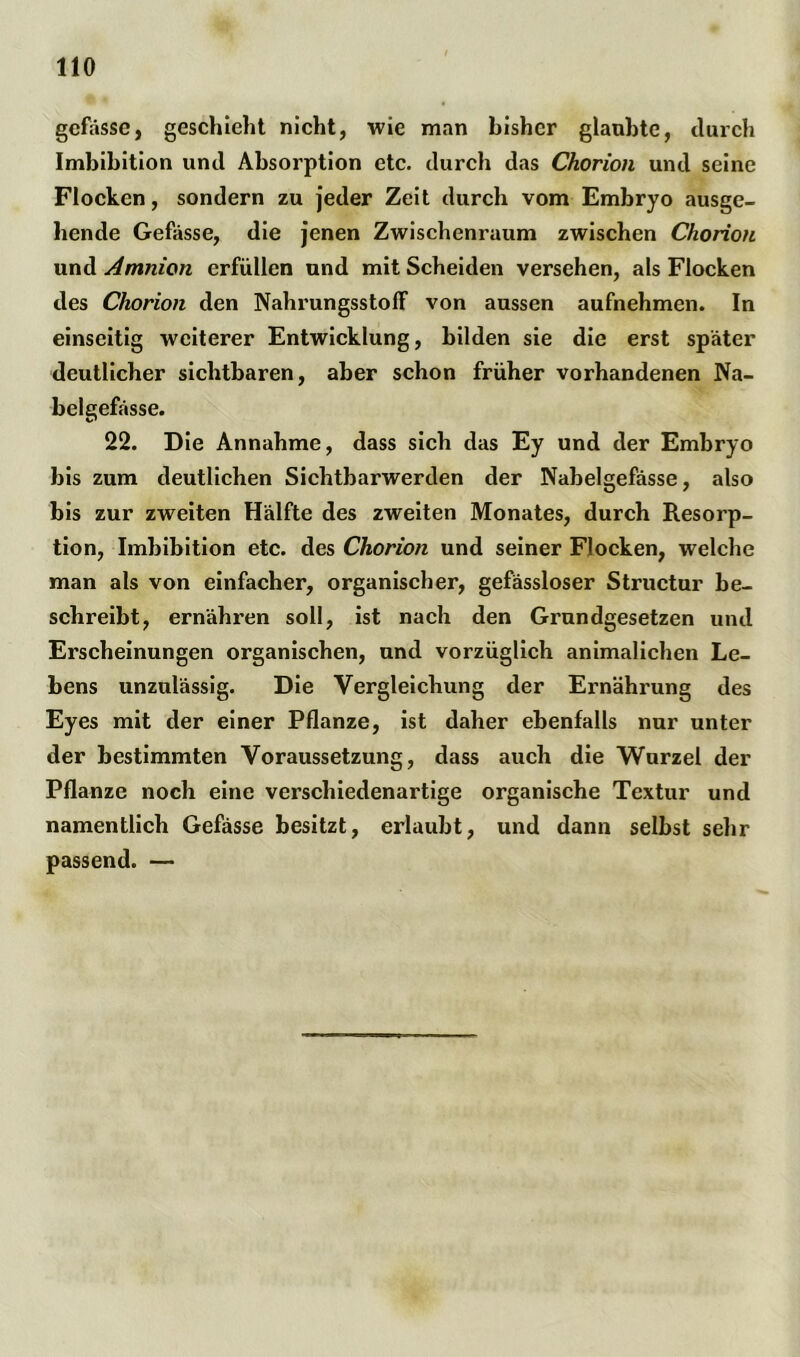 gefässe, geschieht nicht, wie man bisher glaubte, durch Imbibition und Absorption etc. durch das Chorion und seine Flocken, sondern zu jeder Zeit durch vom Embryo ausge- hende Gefässe, die jenen Zwischenraum zwischen Chorion und Amnion erfüllen und mit Scheiden versehen, als Flocken des Chorion den NahrungsstofF von aussen aufnehmen. In einseitig weiterer Entwicklung, bilden sie die erst später deutlicher sichtbaren, aber schon früher vorhandenen Na- bel gefässe. 22. Die Annahme, dass sich das Ey und der Embryo bis zum deutlichen Sichtbarwerden der Nabelgefässe, also bis zur zweiten Hälfte des zweiten Monates, durch Resorp- tion, Imbibition etc. des Chorion und seiner Flocken, welche man als von einfacher, organischer, gefässloser Structur be- schreibt, ernähren soll, ist nach den Grundgesetzen und Erscheinungen organischen, und vorzüglich animalichen Le- bens unzulässig. Die Vergleichung der Ernährung des Eyes mit der einer Pflanze, ist daher ebenfalls nur unter der bestimmten Voraussetzung, dass auch die Wurzel der Pflanze noch eine verschiedenartige organische Textur und namentlich Gefässe besitzt, erlaubt, und dann selbst sehr passend. —