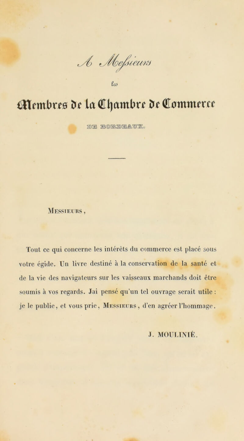 iSttfmbrfe ï>c ludüjambrf ï>c Cotnmmc s)® Messieurs , Tout ce qui concerne les intérêts du commerce est placé sous votre égide. Un livre destiné à la conservation de la santé et de la vie des navigateurs sur les vaisseaux marchands doit être soumis à vos regards. Jai pensé qu’un tel ouvrage serait utile : je le public, et vous prie, Messieurs, d’en agréer l’hommage. J. MOULINIÉ.