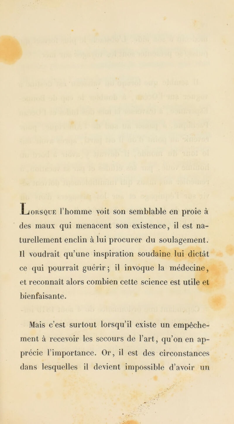 Lorsque l’homme voit son semblable en proie à des maux qui menacent son existence, il est na- turellement enclin à lui procurer du soulagement. Il voudrait qu’une inspiration soudaine lui dictât ce qui pourrait guérir; il invoque la médecine, et reconnaît alors combien cette science est utile et bienfaisante. Mais c’est surtout lorsqu’il existe un empêche- ment à recevoir les secours de l’art, qu’on en ap- précie l’importance. Or, il est des circonstances dans lesquelles il devient impossible d’avoir un