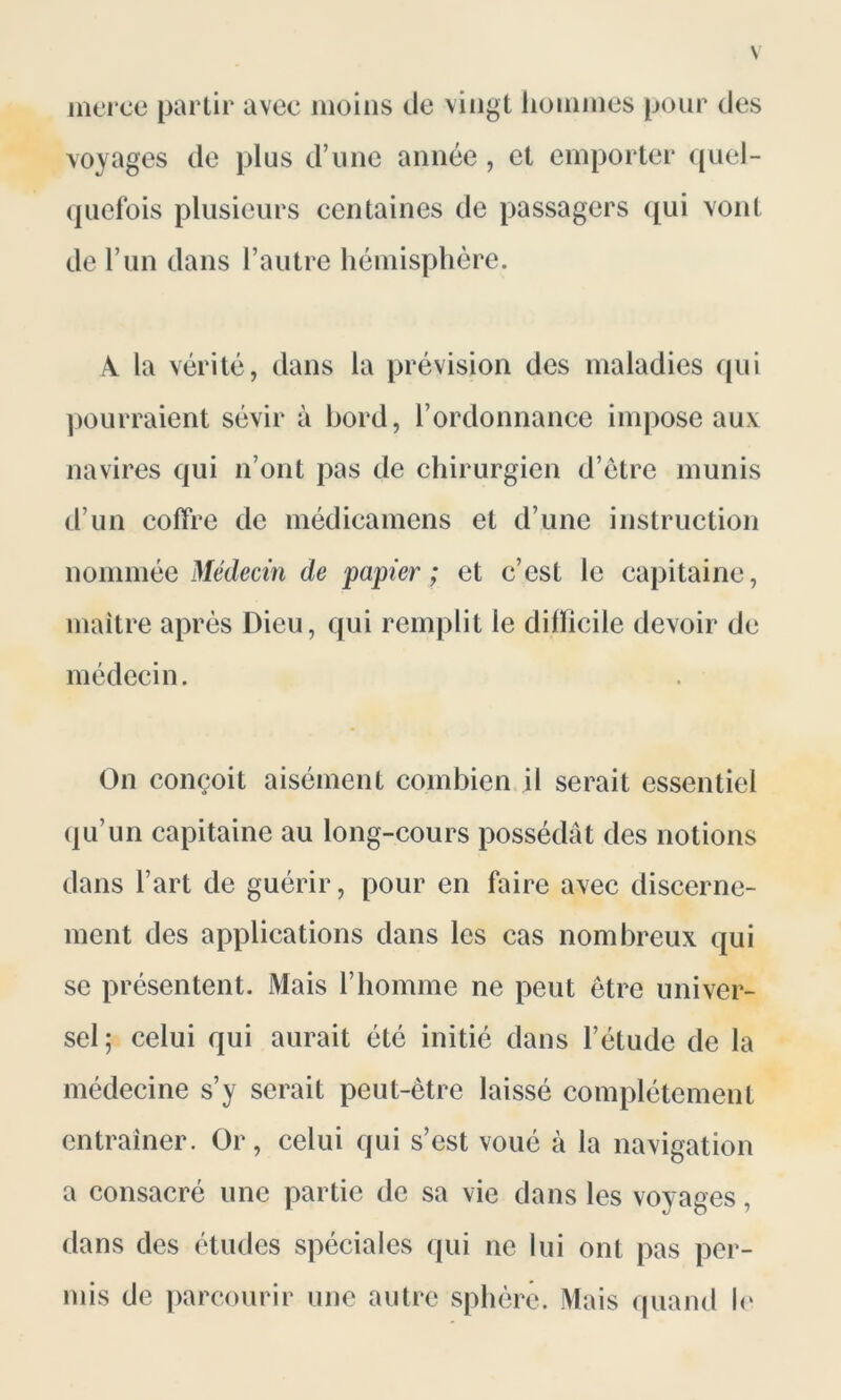 merce partir avec moins île vingt hommes pour des voyages de plus d’une année, et emporter quel- quefois plusieurs centaines de passagers qui vont de l’un dans l’autre hémisphère. A la vérité, dans la prévision des maladies qui pourraient sévir à bord, l’ordonnance impose aux navires qui n’ont pas de chirurgien d’être munis d’un coffre de médicamens et d’une instruction nommée Médecin de papier; et c’est le capitaine, maître après Dieu, qui remplit le dilïicile devoir de médecin. On conçoit aisément combien il serait essentiel qu’un capitaine au long-cours possédât des notions dans l’art de guérir, pour en faire avec discerne- ment des applications dans les cas nombreux qui se présentent. Mais l’homme ne peut être univer- sel ; celui qui aurait été initié dans l’étude de la médecine s’y serait peut-être laissé complètement entraîner. Or, celui qui s’est voué à la navigation a consacré une partie de sa vie dans les voyages, dans des études spéciales qui ne lui ont pas per- mis de parcourir une autre sphère. Mais quand le