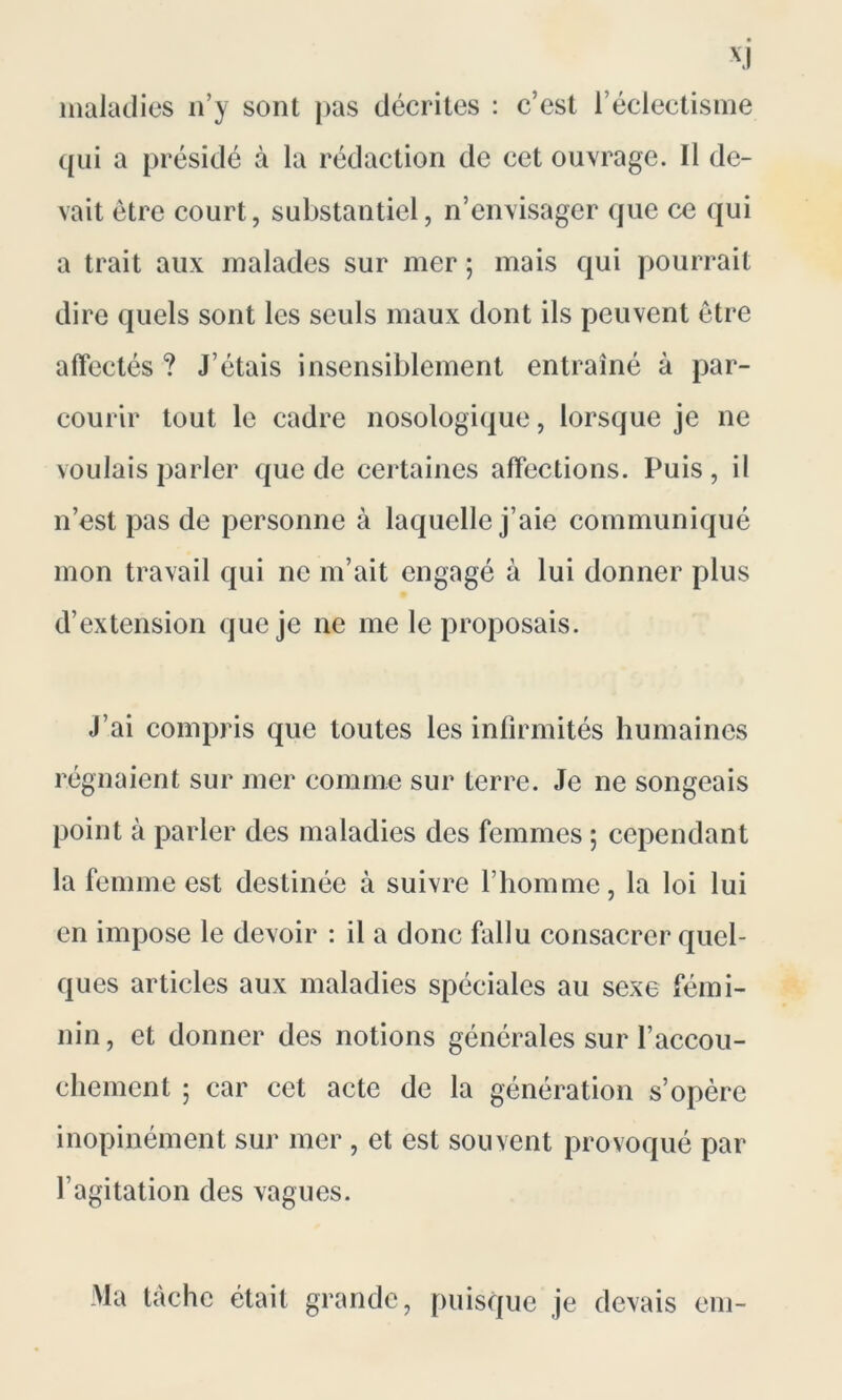 XJ maladies n’y sont pas décrites : c’est l’éclectisme qui a présidé à la rédaction de cet ouvrage. Il de- vait être court, substantiel, n’envisager que ce qui a trait aux malades sur mer; mais qui pourrait dire quels sont les seuls maux dont ils peuvent être affectés ? J’étais insensiblement entraîné à par- courir tout le cadre nosologique, lorsque je ne voulais parler que de certaines affections. Puis, il n’est pas de personne à laquelle j’aie communiqué mon travail qui ne m’ait engagé à lui donner plus d’extension que je ne me le proposais. J’ai compris que toutes les infirmités humaines régnaient sur mer comme sur terre. Je ne songeais point à parler des maladies des femmes ; cependant la femme est destinée à suivre l’homme, la loi lui en impose le devoir : il a donc fallu consacrer quel- ques articles aux maladies spéciales au sexe fémi- nin , et donner des notions générales sur l’accou- chement ; car cet acte de la génération s’opère inopinément sur mer , et est souvent provoqué par l’agitation des vagues. Ma tâche était grande, puisque je devais cm-