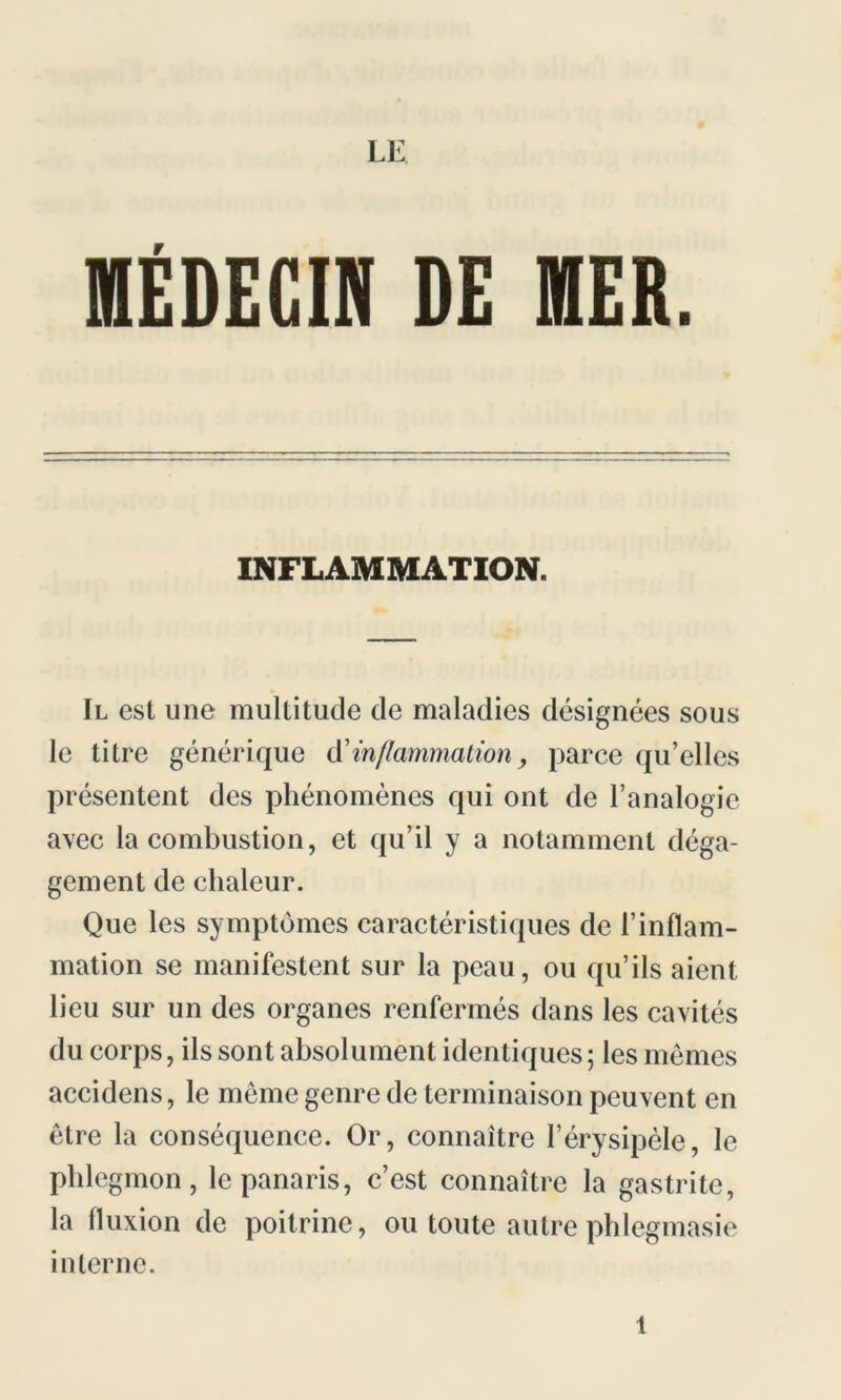 LE MÉDECIN DE MER. INFLAMMATION. Il est une multitude de maladies désignées sous le titre générique d'inflammation, parce qu’elles présentent des phénomènes qui ont de l’analogie avec la combustion, et qu’il y a notamment déga- gement de chaleur. Que les symptômes caractéristiques de l’inflam- mation se manifestent sur la peau, ou qu’ils aient lieu sur un des organes renfermés dans les cavités du corps, ils sont absolument identiques ; les mêmes accidens, le meme genre de terminaison peuvent en être la conséquence. Or, connaître l’érysipèle, le phlegmon, le panaris, c’est connaître la gastrite, la fluxion de poitrine, ou toute autre phlegmasie interne. l