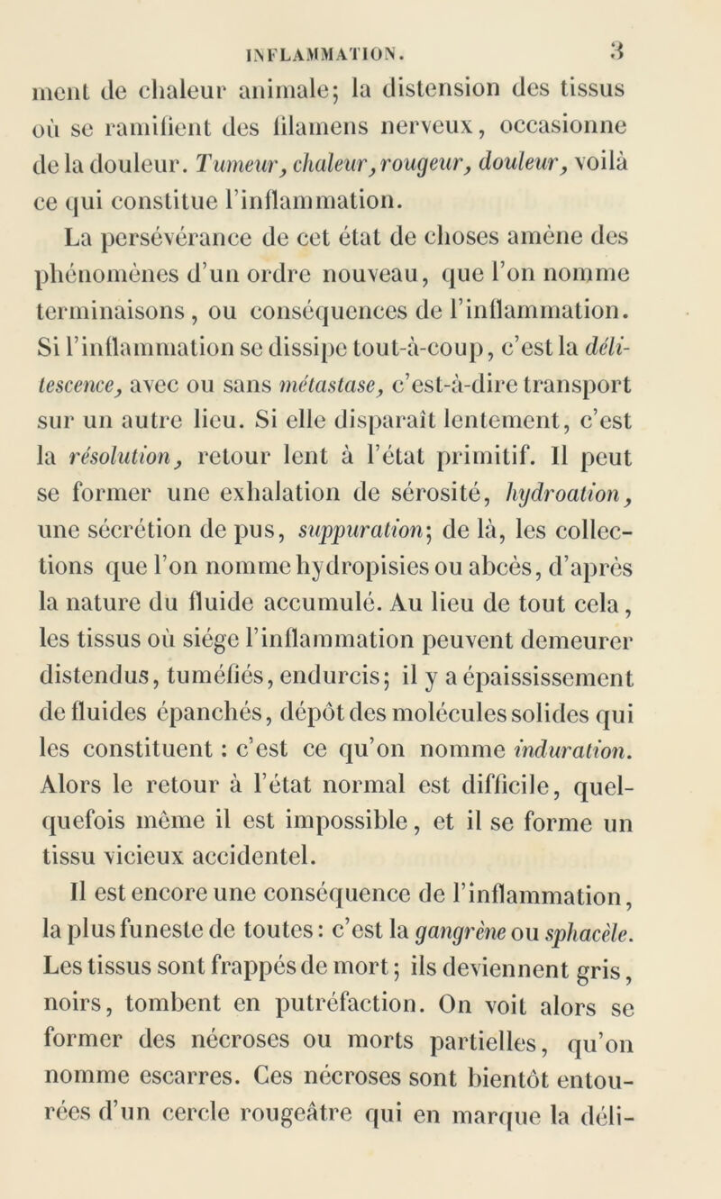 ment de chaleur animale; la distension des tissus où se ramifient des filamens nerveux, occasionne de la douleur. Tumeur, chaleur, rougeur, douleur, voilà ce qui constitue l’inflammation. La persévérance de cet état de choses amène des phénomènes d’un ordre nouveau, que l’on nomme terminaisons, ou conséquences de l’inflammation. Si l’inflammation se dissipe tout-à-coup, c’est la déli- tescence, avec ou sans métastase, c’est-à-dire transport sur un autre lieu. Si elle disparaît lentement, c’est la résolution, retour lent à l’état primitif. Il peut se former une exhalation de sérosité, hydroation, une sécrétion de pus, suppuration; de là, les collec- tions ([ue l’on nommehydropisies ou abcès, d’après la nature du fluide accumulé. Au lieu de tout cela, les tissus où siège l’inflammation peuvent demeurer distendus, tuméfiés, endurcis; il y a épaississement de fluides épanchés, dépôt des molécules solides qui les constituent : c’est ce qu’on nomme induration. Alors le retour à l’état normal est difficile, quel- quefois même il est impossible, et il se forme un tissu vicieux accidentel. Il est encore une conséquence de l’inflammation, la plus funeste de toutes : c’est la gangrène ou spliacèle. Les tissus sont frappés de mort ; ils deviennent gris, noirs, tombent en putréfaction. On voit alors se former des nécroses ou morts partielles, qu’on nomme escarres. Ces nécroses sont bientôt entou- rées d’un cercle rougeâtre qui en marque la défi-