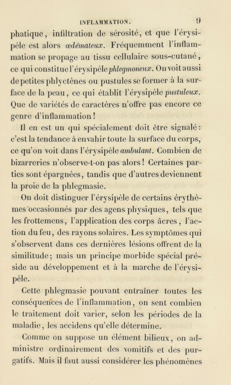 phatique, infiltration de sérosité, et que l’érysi- pèle est alors œdémateux. Fréquemment l’inflam- mation se propage au tissu cellulaire sous-cutané, ce qui constitue Yévys\\)è\eplilegmoneux. On voit aussi de petites phlyctènes ou pustules se former à la sur- face de la peau, ce qui établit l’érysipèle pustuleux. Que de variétés de caractères n’offre pas encore ce genre d’inflammation! Il en est un qui spécialement doit être signalé : c’est la tendance à envahir toute la surface du corps, ce qu’on voit dans l’érysipèle ambulant. Combien de bizarreries n’observe-t-on pas alors ! Certaines par- ties sont épargnées, tandis que d’autres deviennent la proie de la phlegmasie. On doit distinguer l’érysipèle de certains érythè- mes occasionnés par des agens physiques, tels que les frottemcns, l’application des corps âcres, l’ac- tion du feu, des rayons solaires. Les symptômes qui s’observent dans ces dernières lésions offrent de la similitude; mais un principe morbide spécial pré- side au développement et à la marche de l’érysi- pèle. Cette phlegmasie pouvant entraîner toutes les conséquences de l’inflammation, on sent combien le traitement doit varier, selon les périodes de la maladie, les accidens qu’elle détermine. Comme on suppose un élément bilieux, on ad- ministre ordinairement des vomitifs et des pur- gatifs. Mais il faut aussi considérer les phénomènes