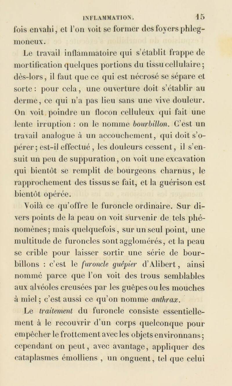 lois envahi, et Ion voit se former des foyers phleg- moneux. Le travail inflammatoire qui s’établit frappe de mortification quelques portions du tissu cellulaire; dès-lors, il faut que ce qui est nécrosé se sépare et sorte: pour cela, une ouverture doit s’établir au derme, ce qui n’a pas lieu sans une vive douleur. On voit poindre un flocon celluleux qui fait une lente irruption : on le nomme bourbillon. C’est un travail analogue à un accouchement, qui doit s’o- pérer ; est-il effectué , les douleurs cessent, il s’en- suit un peu de suppuration, on voit une excavation qui bientôt se remplit de bourgeons charnus, le rapprochement des tissus se fait, et la guérison est bientôt opérée. Voilà ce qu’offre le furoncle ordinaire. Sur di- vers points de la peau on voit survenir de tels phé- nomènes; mais quelquefois, sur un seul point, une multitude de furoncles sont agglomérés, et la peau se crible pour laisser sortir une série de bour- billons : c’est le furoncle guêpier d’Alibert, ainsi nommé parce que l’on voit des trous semblables aux alvéoles creusées par les guêpes ou les mouches à miel ; c’est aussi ce qu’on nomme anthrax. Le traitement du furoncle consiste essentielle- ment à le recouvrir d’un corps quelconque pour empêcher le frottement avec les objets environnans ; cependant on peut, avec avantage, appliquer des cataplasmes émolliens , un onguent, tel que celui