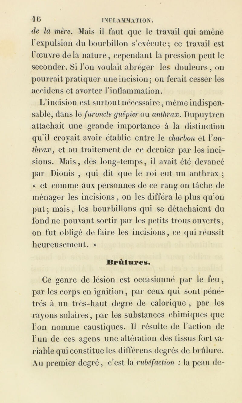 de la mère. Mais il faut que le travail qui amène l’expulsion du bourbillon s’exécute; ce travail est l’œuvre delà nature, cependant la pression peut le seconder. Si l’on voulait abréger les douleurs, on pourrait pratiquer une incision; on ferait cesser les accidens et avorter l’inflammation. L’incision est surtout nécessaire, même indispen- sable, dans le furoncle guêpier ou anthrax. Dupuytren attachait une grande importance à la distinction qu’il croyait avoir établie entre le charbon et l’an- thrax, et au traitement de ce dernier par les inci- sions. Mais, dès long-temps, il avait été devancé par Dionis , qui dit que le roi eut un anthrax ; « et comme aux personnes de ce rang on tâche de ménager les incisions, on les différa le plus qu’on put; mais, les bourbillons qui se détachaient du fond ne pouvant sortir par les petits trous ouverts, on fut obligé de faire les incisions, ce qui réussit heureusement. » Brûlures. Ce genre de lésion est occasionné par le feu, par les corps en ignition, par ceux qui sont péné- trés à un très-haut degré de calorique , par les rayons solaires, par les substances chimiques que l’on nomme caustiques. Il résulte de l’action de l’un de ces agens une altération des tissus fort va- riable qui constitue les différens degrés de brûlure. Au premier degré, c’est la rubéfaction : la peau de-