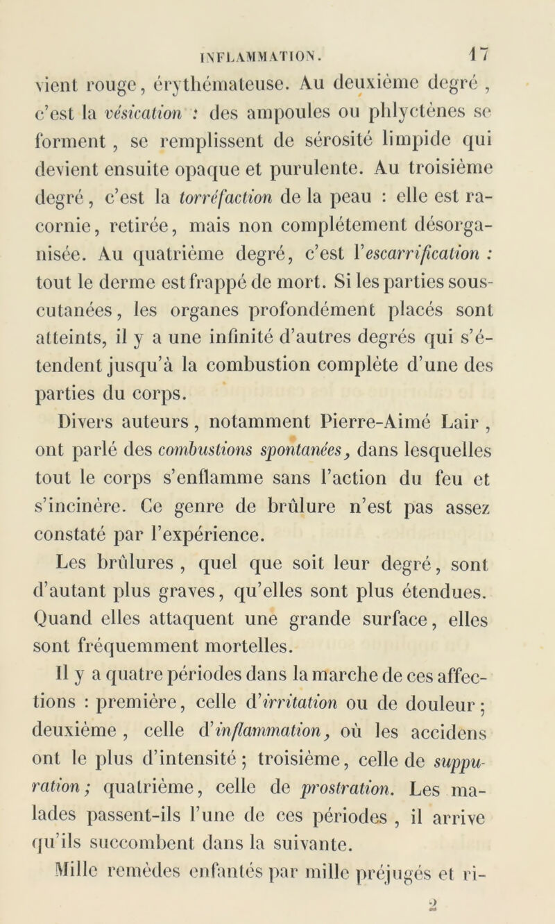 vient rouge, érythémateuse. Au deuxième degré , c’est la vésication : des ampoules ou phlyctènes se forment, se remplissent de sérosité limpide qui devient ensuite opaque et purulente. Au troisième degré, c’est la torréfaction de la peau : elle est ra- cornie , retirée, mais non complètement désorga- nisée. Au quatrième degré, c’est Y escarrification : tout le derme est frappé de mort. Si les parties sous- cutanées, les organes profondément placés sont atteints, il y a une infinité d’autres degrés qui s’é- tendent jusqu’à la combustion complète d’une des parties du corps. Divers auteurs, notamment Pierre-Aimé Lair , ont parlé des combustions spontanées, dans lesquelles tout le corps s’enflamme sans l’action du feu et s’incinère. Ce genre de brûlure n’est pas assez constaté par l’expérience. Les brûlures , quel que soit leur degré, sont d’autant plus graves, qu’elles sont plus étendues. Quand elles attaquent une grande surface, elles sont fréquemment mortelles. 11 y a quatre périodes dans la marche de ces affec- tions : première, celle d'irritation ou de douleur; deuxième , celle dé inflammation, oû les accidens ont le plus d’intensité; troisième, celle de suppu- ration; quatrième, celle de prostration. Les ma- lades passent-ils l’une de ces périodes , il arrive qu’ils succombent dans la suivante. Mille remèdes enfantés par mille préjugés et ri-