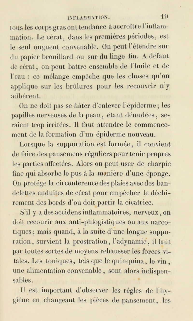 tous les corps gras ont tendance à accroître l’inflam- mation. Le cérat, dans les premières périodes, est le seul onguent convenable. On peut F étendre sur du papier brouillard ou sur du linge fin. A défaut de cérat, on peut battre ensemble de l’huile et de l’eau : ce mélange empêche que les choses qu’on applique sur les brûlures pour les recouvrir n’y adhèrent. On ne doit pas se hâter d’enlever l’épiderme; les papilles nerveuses de la peau, étant dénudées, se- raient trop irritées. Il faut attendre le commence- ment de la formation d’un épiderme nouveau. Lorsque la suppuration est formée, il convient de faire des pansemens réguliers pour tenir propres les parties affectées. Alors on peut user de charpie fine qui absorbe le pus à la manière d’une éponge. On protège la circonférence des plaies avec des ban- delettes enduites de cérat pour empêcher le déchi- rement des bords d’où doit partir la cicatrice. S’il y a des accidensinflammatoires, nerveux, on doit recourir aux anti-phlogistiques ou aux narco- tiques; mais quand, à la suite d’une longue suppu- ration, survient la prostration, l’adynamie, il faut par toutes sortes de moyens rehausser les forces vi- tales. Les toniques, tels que le quinquina, le vin , une alimentation convenable, sont alors indispen- sables. Il est important d’observer les règles de l’hy- giène en changeant les pièces de pansement, les