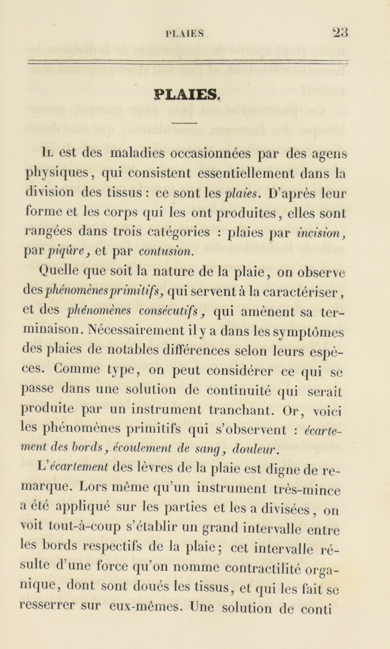 PLAIES. Il est des maladies occasionnées par des agens physiques, qui consistent essentiellement dans la division des tissus: ce sont les plaies. D’après leur forme et les corps qui les ont produites, elles sont rangées dans trois catégories : plaies par incision, par piqûre j et par contusion. Quelle que soit la nature de la plaie, on observe des phénomènes primitifs, qui servent à la caractériser, et des phénomènes consécutifs, qui amènent sa ter- minaison. Nécessairement il y a dans les symptômes des plaies de notables différences selon leurs espè- ces. Comme type, on peut considérer ce qui se passe dans une solution de continuité qui serait produite par un instrument tranchant. Or, voici les phénomènes primitifs qui s’observent : écarte- ment des bords, écoulement de sang, douleur. Vécartement des lèvres de la plaie est digne de re- marque. Lors même qu’un instrument très-mince a été appliqué sur les parties et les a divisées, on voit tout-à-coup s’établir un grand intervalle entre les bords respectifs de la plaie; cet intervalle ré- sulte d’une force qu’on nomme contractilité orga- nique, dont sont doués les tissus, et qui les fait se resserrer sur eux-mêmes. Une solution de conti