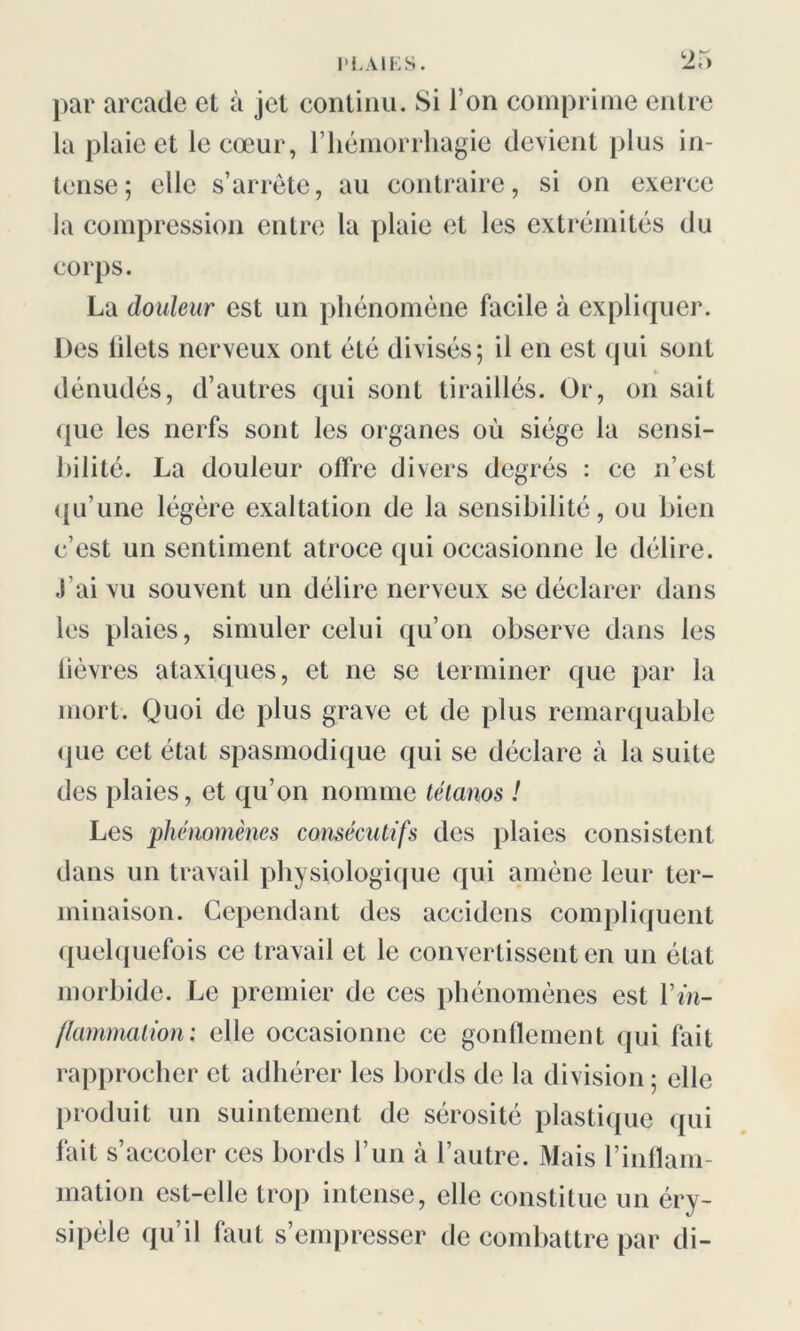 “25 par arcade et à jet continu. Si I on comprime entre la plaie et le cœur, l’hémorrhagie devient plus in- tense; elle s’arrête, au contraire, si on exerce la compression entre la plaie et les extrémités du corps. La douleur est un phénomène facile à expliquer. Des lilets nerveux ont été divisés; il en est qui sont * dénudés, d’autres qui sont tiraillés. Or, on sait que les nerfs sont les organes où siège la sensi- bilité. La douleur offre divers degrés : ce n’est qu’une légère exaltation de la sensibilité, ou bien c’est un sentiment atroce qui occasionne le délire. J’ai vu souvent un délire nerveux se déclarer dans les plaies, simuler celui qu’on observe dans les lièvres ataxiques, et ne se terminer que par la mort. Quoi de plus grave et de plus remarquable que cet état spasmodique qui se déclare à la suite des plaies, et qu’on nomme tétanos ! Les phénomènes consécutifs des plaies consistent dans un travail physiologique qui amène leur ter- minaison. Cependant des accidcns compliquent quelquefois ce travail et le convertissent en un état morbide. Le premier de ces phénomènes est Y in- flammation : elle occasionne ce gonflement qui fait rapprocher et adhérer les bords de la division ; elle produit un suintement de sérosité plastique qui fait s’accoler ces bords l’un à l’autre. Mais l’inflam- mation est-elle trop intense, elle constitue un éry- sipèle qu’il faut s’empresser de combattre par di-