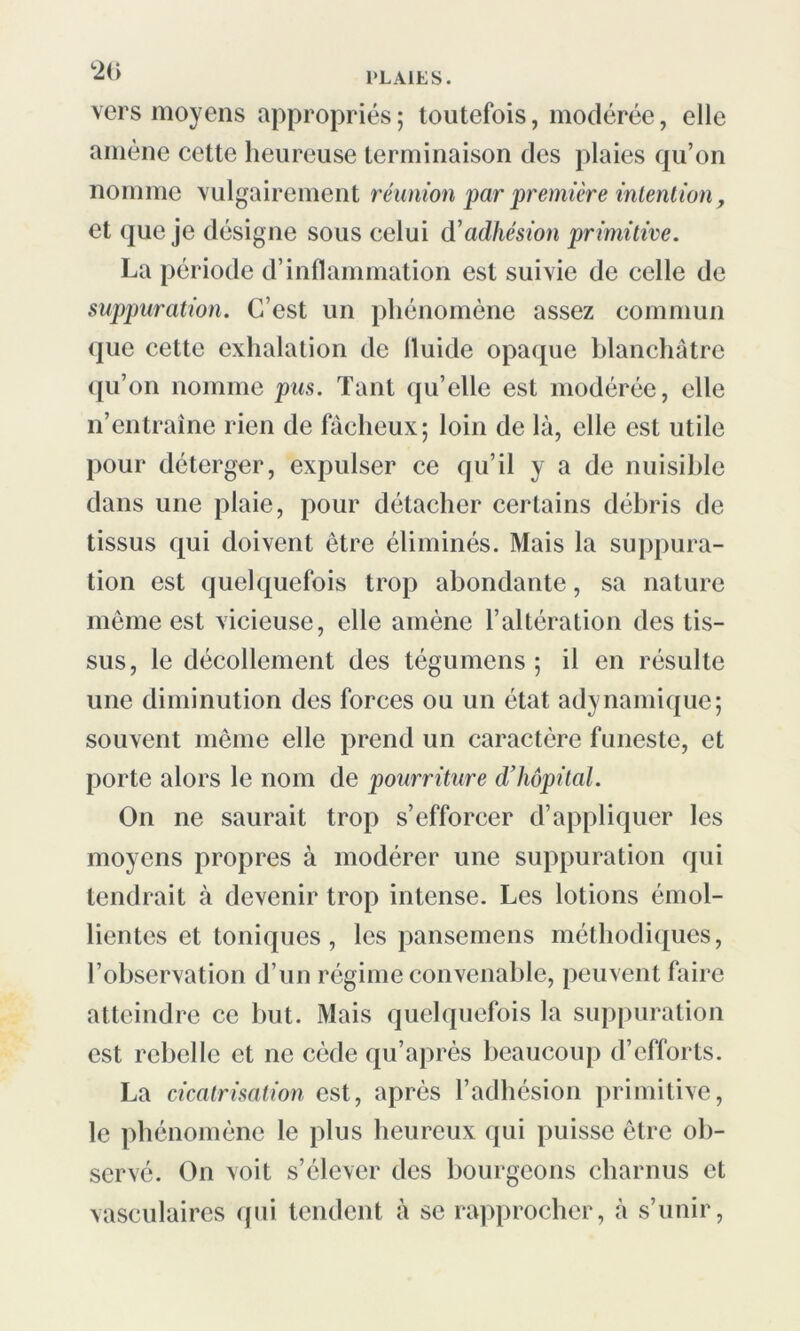 *2(> vers moyens appropriés; toutefois, modérée, elle amène cette heureuse terminaison des plaies qu’on nomme vulgairement réunion par première intention, et que je désigne sous celui d'adhésion primitive. La période d’inflammation est suivie de celle de suppuration. C’est un phénomène assez commun que cette exhalation de fluide opaque blanchâtre qu’on nomme pus. Tant qu’elle est modérée, elle n’entraîne rien de fâcheux; loin de là, elle est utile pour déterger, expulser ce qu’il y a de nuisible dans une plaie, pour détacher certains débris de tissus qui doivent être éliminés. Mais la suppura- tion est quelquefois trop abondante, sa nature même est vicieuse, elle amène l’altération des tis- sus, le décollement des tégumens ; il en résulte une diminution des forces ou un état adynamique; souvent même elle prend un caractère funeste, et porte alors le nom de pourriture d’hôpital. On ne saurait trop s’efforcer d’appliquer les moyens propres à modérer une suppuration qui tendrait à devenir trop intense. Les lotions émol- lientes et toniques, les pansemens méthodiques, l’observation d’un régime convenable, peuvent faire atteindre ce but. Mais quelquefois la suppuration est rebelle et ne cède qu’après beaucoup d’efforts. La cicatrisation est, après l’adhésion primitive, le phénomène le plus heureux qui puisse être ob- servé. On voit s’élever des bourgeons charnus et vasculaires qui tendent à se rapprocher, à s’unir,