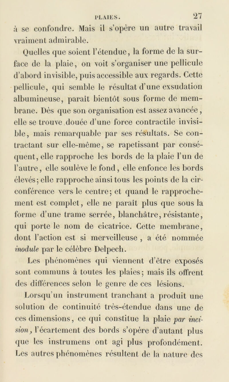 à sc confondre. Mais il s’opère un autre travail vraiment admirable. Quelles que soient l’étendue, la forme de la sur- face de la plaie, on voit s’organiser une pellicule d’abord invisible, puis accessible aux regards. Cette pellicule, qui semble le résultat d’une exsudation albumineuse, paraît bientôt sous forme de mem- brane. Dès que son organisation est assez avancée, elle se trouve douée d’une force contractile invisi- ble, mais remarquable par ses résultats. Se con- tractant sur elle-même, se rapetissant par consé- quent, elle rapproche les bords de la plaie l’un de l’autre, elle soulève le fond, elle enfonce les bords élevés; elle rapproche ainsi tous les points de la cir- conférence vers le centre ; et quand le rapproche- ment est complet, elle ne paraît plus que sous la forme d’une trame serrée, blanchâtre, résistante, qui porte le nom de cicatrice. Cette membrane, dont l’action est si merveilleuse , a été nommée module par le célèbre Delpech. Les phénomènes qui viennent d’être exposés sont communs à toutes les plaies; mais ils offrent des différences selon le genre de ces lésions. Lorsqu’un instrument tranchant a produit une solution de continuité très-étendue dans une de ces dimensions, ce qui constitue la plaie par inci- sion, l’écartement des bords s’opère d’autant plus que les instrumens ont agi plus profondément. Les autres phénomènes résultent de la nature des