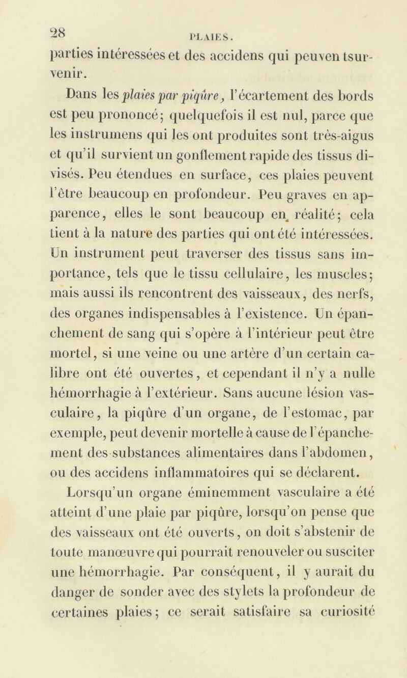 parties intéressées et des accidens qui peuven tsur- venir. Dans les plaies par piqûre, l’écartement des bords est peu prononcé; quelquefois il est nul, parce que les instruinens qui les ont produites sont très-aigus et qu’il survient un gonflement rapide des tissus di- visés. Peu étendues en surface, ces plaies peuvent l’être beaucoup en profondeur. Peu graves en ap- parence, elles le sont beaucoup en réalité; cela tient à la nature des parties qui ont été intéressées. Un instrument peut traverser des tissus sans im- portance, tels que le tissu cellulaire, les muscles; mais aussi ils rencontrent des vaisseaux, des nerfs, des organes indispensables à l’existence. Un épan- chement de sang qui s’opère à l’intérieur peut être mortel, si une veine ou une artère d’un certain ca- libre ont été ouvertes, et cependant il n’y a nulle hémorrhagie à l’extérieur. Sans aucune lésion vas- culaire, la piqûre d’un organe, de l’estomac, par exemple, peut devenir mortelle à cause de l’épanche- ment des substances alimentaires dans l’abdomen, ou des accidens inflammatoires qui se déclarent. Lorsqu’un organe éminemment vasculaire a été atteint d’une plaie par piqûre, lorsqu’on pense que des vaisseaux ont été ouverts, on doit s’abstenir de toute manœuvre qui pourrait renouveler ou susciter une hémorrhagie. Par conséquent, il y aurait du danger de sonder avec des stylets la profondeur de certaines plaies; ce serait satisfaire sa curiosité