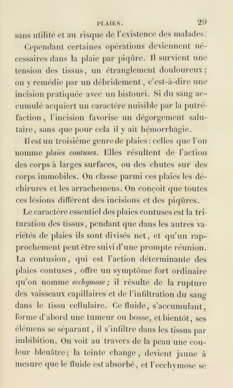 sans utilité et au risque de l’existence des malades. Cependant certaines opérations deviennent né- cessaires dans la plaie par piqûre. Il survient une tension des tissus, un étranglement douloureux; on y remédie par un débridement, c’est-à-dire une incision pratiquée avec un bistouri. Si du sang ac- cumulé acquiert un caractère nuisible par la putré- faction , l’incision favorise un dégorgement salu- taire, sans que pour cela il y ait hémorrhagie. Il est un troisième genre de plaies: celles que l’on nomme plaies contuses. Elles résultent de l’action des corps à larges surfaces, ou des chutes sur des corps immobiles. On classe parmi ces plaies les dé- chirures et les arrachemens. On conçoit que toutes ces lésions diffèrent des incisions et des piqûres. Le caractère essentiel des plaies contuses est la tri- turation des tissus, pendant que dans les autres va- riétés de plaies ils sont divisés net, et qu’un rap- prochement peut être suivi d’une prompte réunion. La contusion, qui est l’action déterminante des plaies contuses, offre un symptôme fort ordinaire qu’on nomme ecchymose; il résulte de la rupture des vaisseaux capillaires et de l’infiltration du sang dans le tissu cellulaire. Ce fluide, s’accumulant, forme d’abord une tumeur ou bosse, et bientôt, scs élémens se séparant, il s’infiltre dans les tissus par imbibition. On voit au travers de la peau une cou- leur bleuâtre; la teinte change, devient jaune à mesure que le fluide est absorbé, et l’ecchymose se