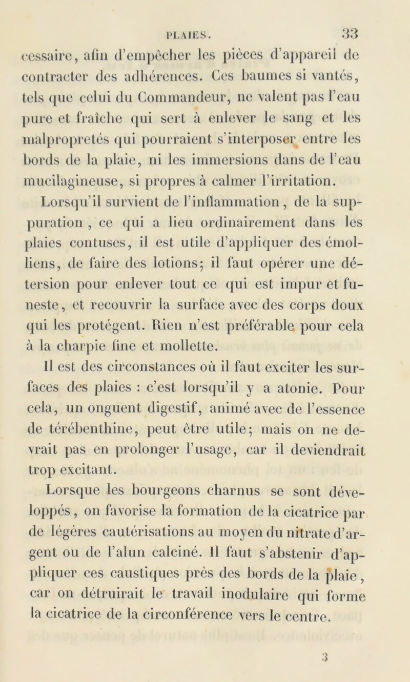 cessaire, afin d’empêcher les pièces d’appareil de contracter des adhérences. Ces baumes si vantés, tels (pie celui du Commandeur, ne valent pas l’eau pure et fraîche qui sert à enlever le sang et les malpropretés qui pourraient s’interposer entre les bords de la plaie, ni les immersions dans de l’eau mucilagineuse, si propres à calmer l’irritation. Lorsqu’il survient de l’inflammation, de la sup- puration , ce qui a lieu ordinairement dans les plaies contuses, il est utile d’appliquer des émoi- liens, de faire des lotions; il faut opérer une dé- tersion pour enlever tout ce ({ui est împui et 1 u— neste, et recouvrir la surface avec des corps doux qui les protègent. Rien n’est préférable pour cela à la charpie line et mollette. Il est des circonstances où il faut exciter les sur- faces des plaies : c’est lorsqu’il y a atonie. Pour cela, un onguent digestif, animé avec de l’essence de térébenthine, peut être utile; mais on ne de- vrait pas en prolonger l’usage, car il deviendrait trop excitant. Lorsque les bourgeons charnus se sont déve- loppés , on favorise la formation de la cicatrice par de légères cautérisations au moyen du nitrate d’ar- gent ou de l’alun calciné. Il faut s’abstenir d’ap- pliquer ces caustiques près des bords de la plaie, car on détruirait le travail modulaire qui forme la cicatrice de la circonférence vers le centre.