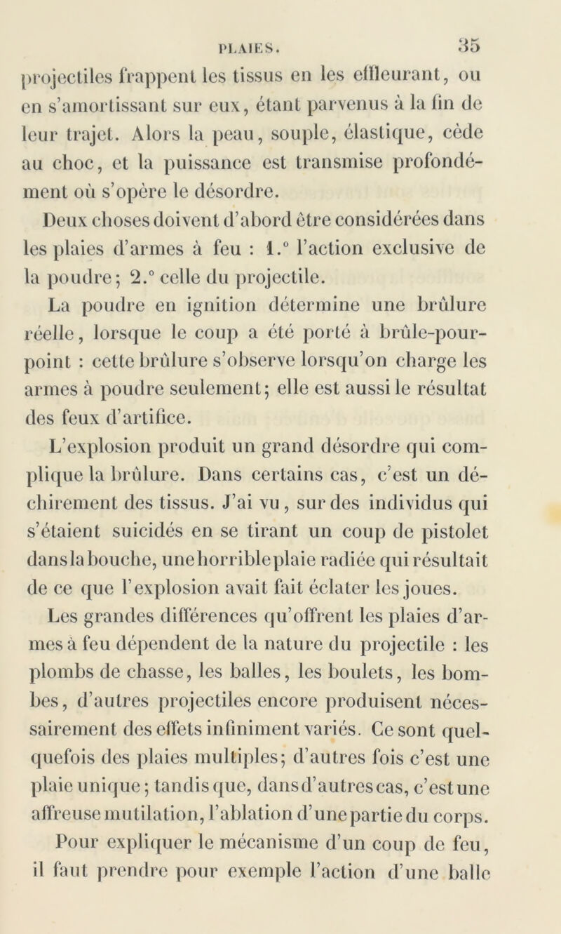 projectiles frappent les tissus en les effleurant, ou en s’amortissant sur eux, étant parvenus à la fin de leur trajet. Alors la peau, souple, élastique, cède au choc, et la puissance est transmise profondé- ment où s’opère le désordre. Deux choses doivent d’abord être considérées dans les plaies d’armes à feu : i.° l’action exclusive de la poudre; 2.° celle du projectile. La poudre en ignition détermine une brûlure réelle, lorsque le coup a été porté à brûle-pour- point : cette brûlure s’observe lorsqu’on charge les armes à poudre seulement; elle est aussi le résultat des feux d’artifice. L’explosion produit un grand désordre qui com- plique la brûlure. Dans certains cas, c’est un dé- chirement des tissus. J’ai vu , sur des individus qui s’étaient suicidés en se tirant un coup de pistolet danslabouche, unehorribleplaie radiée qui résultait de ce que l’explosion avait fait éclater les joues. Les grandes différences qu’offrent les plaies d’ar- mes à feu dépendent de la nature du projectile : les plombs de chasse, les balles, les boulets, les bom- bes, d’autres projectiles encore produisent néces- sairement des effets infiniment variés. Ce sont quel- quefois des plaies multiples; d’autres fois c’est une plaie unique ; tandis que, dans d’autres cas, c’est une affreuse mutilation, l’ablation d’une partie du corps. Pour expliquer le mécanisme d’un coup de feu, il faut prendre pour exemple l’action d’une balle
