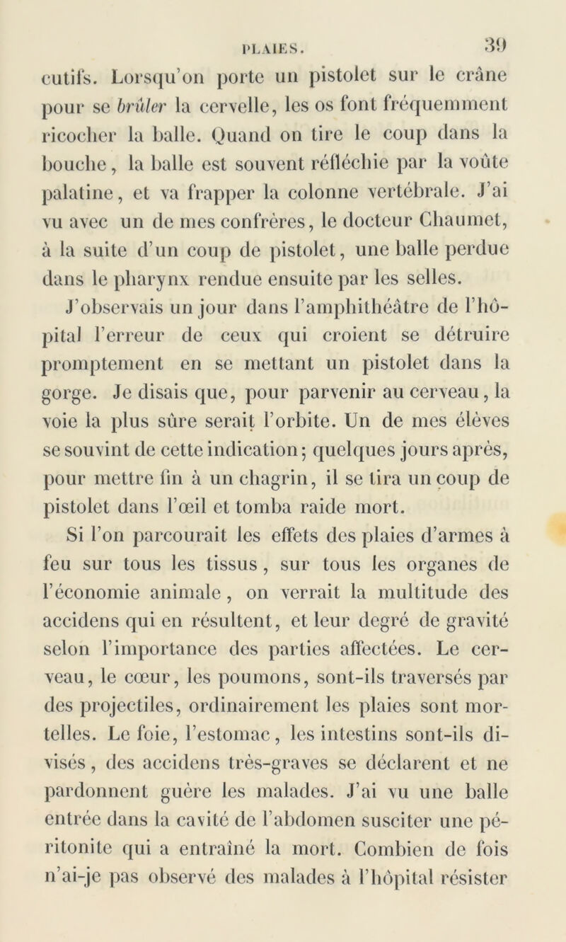 cutifs. Lorsqu’on porte un pistolet sur le crâne pour se brûler la cervelle, les os font fréquemment ricocher la balle. Quand on tire le coup dans la bouche, la balle est souvent réfléchie par la voûte palatine, et va frapper la colonne vertébrale. J’ai vu avec un de mes confrères, le docteur Chaumet, à la suite d’un coup de pistolet, une balle perdue dans le pharynx rendue ensuite par les selles. J’observais un jour dans l’amphithéâtre de l’hô- pital l’erreur de ceux qui croient se détruire promptement en se mettant un pistolet dans la gorge. Je disais que, pour parvenir au cerveau, la voie la plus sûre serait l’orbite. Un de mes élèves se souvint de cette indication 5 quelques jours après, pour mettre fin à un chagrin, il se tira un coup de pistolet dans l’œil et tomba raide mort. Si l’on parcourait les effets des plaies d’armes à feu sur tous les tissus, sur tous les organes de l’économie animale, on verrait la multitude des accidcns qui en résultent, et leur degré de gravité selon l’importance des parties affectées. Le cer- veau, le cœur, les poumons, sont-ils traversés par des projectiles, ordinairement les plaies sont mor- telles. Le foie, l’estomac, les intestins sont-ils di- visés , des accidens très-graves se déclarent et ne pardonnent guère les malades. J’ai vu une balle entrée dans la cavité de l’abdomen susciter une pé- ritonite qui a entraîné la mort. Combien de fois n’ai-je pas observé des malades à l’hôpital résister