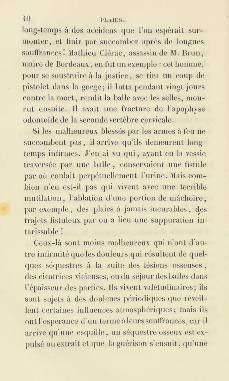 long-temps à des accidens que l’on espérait sur- monter, et finir par succomber après de longues souffrances! Mathieu Clérac, assassin de M. Brun, maire de Bordeaux, en fut un exemple : cet homme, pour se soustraire à la justice, se tira un coup de pistolet dans la gorge; il lutta pendant vingt jours contre la mort, rendit la balle avec les selles, mou- rut ensuite. Il avait une fracture de l’apophyse odontoïde de la seconde vertèbre cervicale. Si les malheureux blessés par les armes à feu ne succombent pas, il arrive qu’ils demeurent long- temps infirmes. J’en ai vu qui, ayant eu la vessie traversée par une balle , conservaient une fistule par où coulait perpétuellement l’urine. Mais com- bien n’en est-il pas qui vivent avec une terrible mutilation, l’ablation d’une portion de mâchoire, par exemple, des plaies à jamais incurables, des trajets fistuleux par où a lieu une suppuration in- tarissable ! Ceux-là sont moins malheureux qui n’ont d’au- tre infirmité que les douleurs qui résultent de quel- ques séquestres à la suite des lésions osseuses , des cicatrices vicieuses, ou du séjour des balles dans l’épaisseur des parties. Ils vivent valétudinaires; ils sont sujets à des douleurs périodiques que réveil- lent certaines influences atmosphériques; mais ils ont l’espérance d’un terme à leurs souffrances, car il arrive qu’une esquille, un séquestre osseux est ex- pulsé ou extrait et que la guérison s’ensuit, qu’une