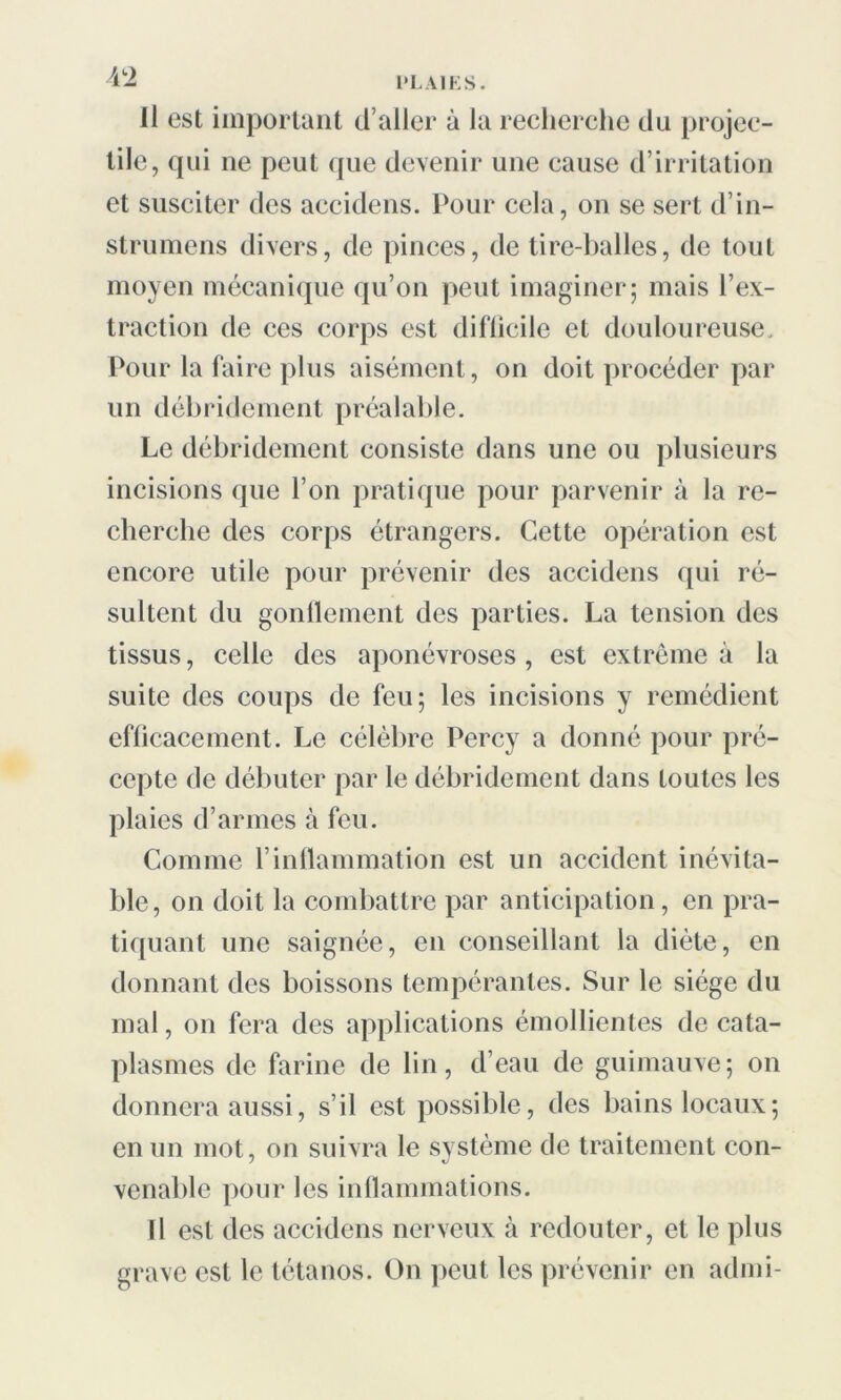 il est important d’aller à la recherche du projec- tile, qui ne peut que devenir une cause d’irritation et susciter des accidens. Pour cela, on se sert d’in- strumens divers, de pinces, de tire-balles, de tout moyen mécanique qu’on peut imaginer; mais l’ex- traction de ces corps est difficile et douloureuse. Pour la faire plus aisément, on doit procéder par un débridement préalable. Le débridement consiste dans une ou plusieurs incisions que l’on pratique pour parvenir à la re- cherche des corps étrangers. Cette opération est encore utile pour prévenir des accidens qui ré- sultent du gonflement des parties. La tension des tissus, celle des aponévroses, est extrême à la suite des coups de feu; les incisions y remédient efficacement. Le célèbre Percy a donné pour pré- cepte de débuter par le débridement dans toutes les plaies d’armes à feu. Comme l’inflammation est un accident inévita- ble, on doit la combattre par anticipation, en pra- tiquant une saignée, en conseillant la diète, en donnant des boissons tempérantes. Sur le siège du mal, on fera des applications émollientes de cata- plasmes de farine de lin, d’eau de guimauve; on donnera aussi, s’il est possible, des bains locaux; en un mot, on suivra le système de traitement con- venable pour les inflammations. Il est des accidens nerveux à redouter, et le plus grave est le tétanos. On peut les prévenir en admi-