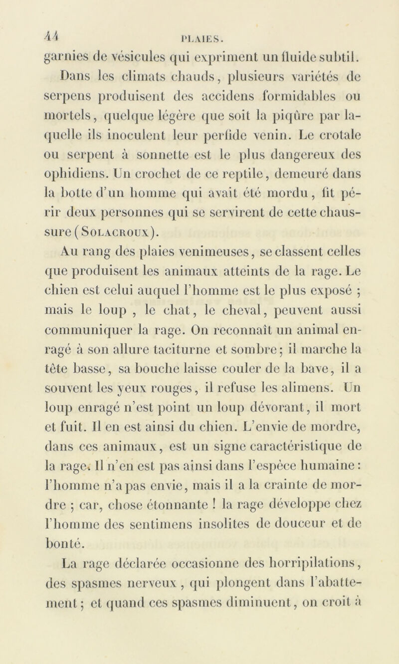 U garnies de vésicules qui expriment un fluide subtil. Dans les climats chauds, plusieurs variétés de serpens produisent des accidens formidables ou mortels, quelque légère que soit la piqûre par la- quelle ils inoculent leur perlide venin. Le crotale ou serpent à sonnette est le plus dangereux des ophidiens. Un crochet de ce reptile, demeuré dans la botte d’un homme qui avait été mordu, lit pé- rir deux personnes qui se servirent de cette chaus- sure (Sol acroux). Au rang des plaies venimeuses, se classent celles que produisent les animaux atteints de la rage. Le chien est celui auquel l’homme est le plus exposé ; mais le loup , le chat, le cheval, peuvent aussi communiquer la rage. On reconnaît un animal en- ragé à son allure taciturne et sombre; il marche la tète basse, sa bouche laisse couler de la bave, il a souvent les yeux rouges, il refuse les alimens. Un loup enragé n’est point un loup dévorant, il mort et fuit. Il en est ainsi du chien. L’envie de mordre, dans ces animaux, est un signe caractéristique de la rage-. Il n’en est pas ainsi dans l’espèce humaine : l’homme n’a pas envie, mais il a la crainte de mor- dre ; car, chose étonnante ! la rage développe chez l’homme des sentimens insolites de douceur et de bonté. La rage déclarée occasionne des horripilations, des spasmes nerveux, qui plongent dans l’abatte- ment ; et quand ces spasmes diminuent, on croit à