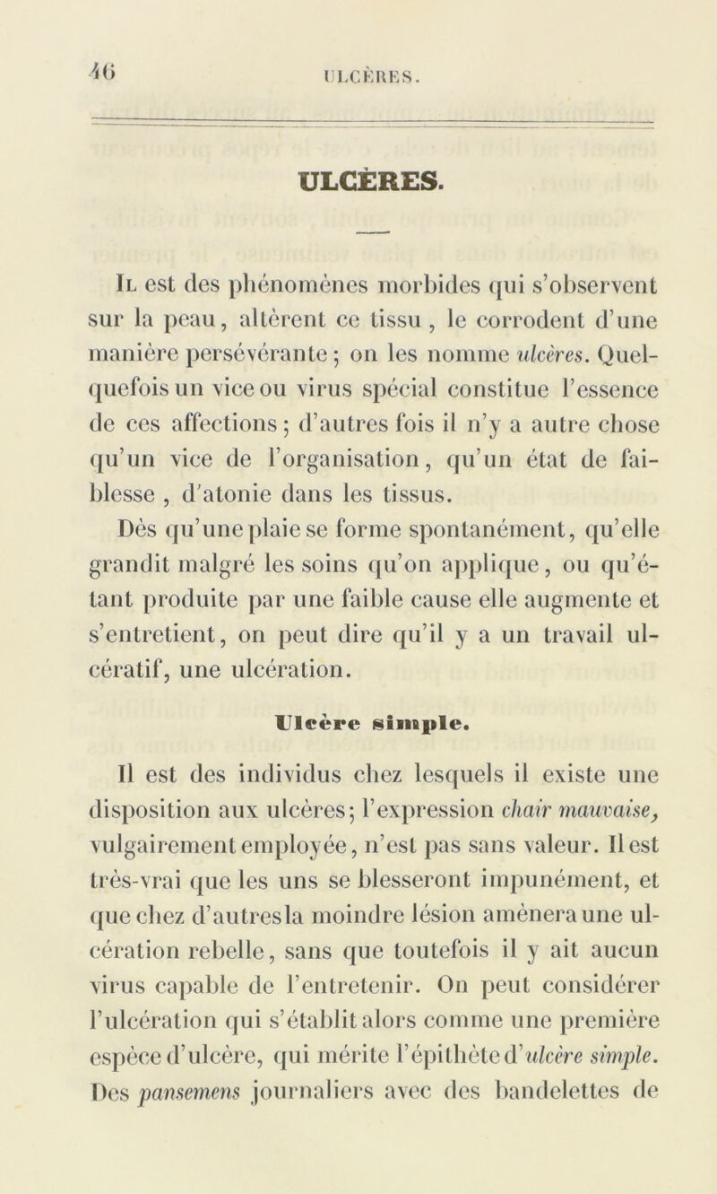 ULCÈRES. Il est des phénomènes morbides qui s’observent sur ia peau, altèrent ce tissu , le corrodent d’une manière persévérante; on les nomme ulcères. Quel- quefois un vice ou virus spécial constitue l’essence de ces affections ; d’autres fois il n’y a autre chose qu’un vice de l’organisation, qu’un état de fai- blesse , d'atonie dans les tissus. Dès qu’une plaie se forme spontanément, qu’elle grandit malgré les soins qu’on applique, ou qu’é- tant produite par une faible cause elle augmente et s’entretient, on peut dire qu’il y a un travail ul- cératif, une ulcération. Uleère simple. Il est des individus chez lesquels il existe une disposition aux ulcères; l’expression chair mauvaise> vulgairement employée, n’est pas sans valeur. Il est très-vrai que les uns se blesseront impunément, et que chez d’autres la moindre lésion amènera une ul- cération rebelle, sans que toutefois il y ait aucun virus capable de l’entretenir. On peut considérer l’ulcération qui s’établit alors comme une première espèce d’ulcère, qui mérite l’épitliète d'ulcère simple. Des pansemens journaliers avec des bandelettes de