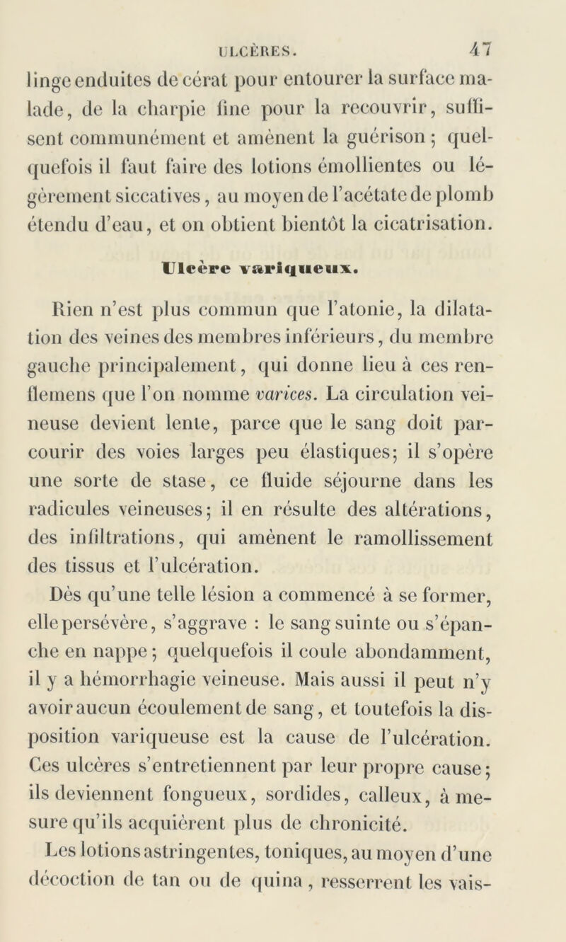 linge enduites decérat pour entourer la surface ma- lade, de la charpie line pour la recouvrir, suffi- sent communément et amènent la guérison ; quel- quefois il faut faire des lotions émollientes ou lé- gèrement siccatives, au moyen de l’acétate de plomb étendu d’eau, et on obtient bientôt la cicatrisation. Ulcère variqueux. Rien n’est plus commun que l’atonie, la dilata- tion des veines des membres inférieurs, du membre gauche principalement, qui donne lieu à ces ren- flemens que l’on nomme varices. La circulation vei- neuse devient lente, parce que le sang doit par- courir des voies larges peu élastiques; il s’opère une sorte de stase, ce fluide séjourne dans les radicules veineuses; il en résulte des altérations, des infiltrations, qui amènent le ramollissement des tissus et l’ulcération. Dès qu’une telle lésion a commencé à se former, elle persévère, s’aggrave : le sang suinte ou s’épan- che en nappe ; quelquefois il coule abondamment, il y a hémorrhagie veineuse. Mais aussi il peut n’y avoir aucun écoulement de sang, et toutefois la dis- position variqueuse est la cause de l’ulcération. Ces ulcères s’entretiennent par leur propre cause; ils deviennent fongueux, sordides, calleux, à me- sure qu’ils acquièrent plus de chronicité. Les lotions astringentes, toniques, au moyen d’une décoction de tan ou de quina, resserrent les vais-