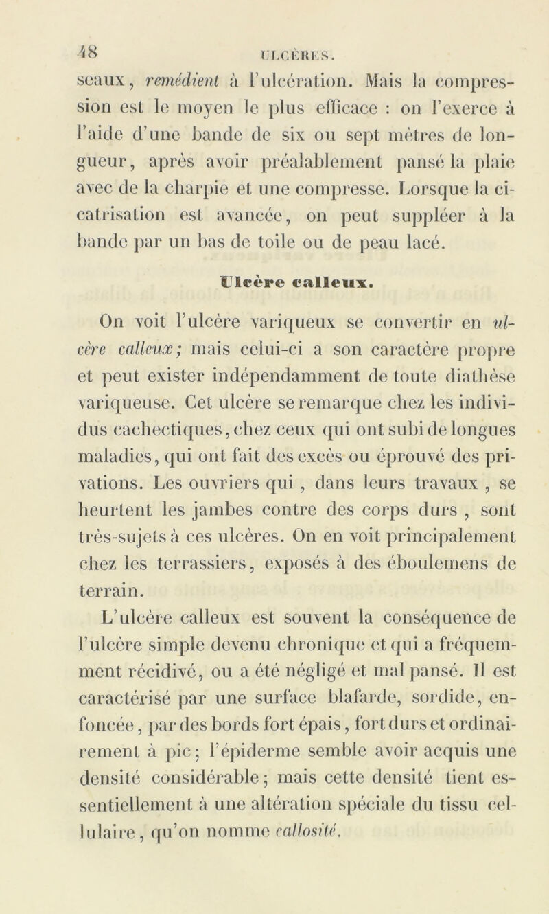 seaux, remédient à l’ulcération. Mais la compres- sion est le moyen le plus elïicacc : on l’exerce à l’aide d’une bande de six ou sept mètres de lon- gueur, après avoir préalablement pansé la plaie avec de la charpie et une compresse. Lorsque la ci- catrisation est avancée, on peut suppléer à la bande par un bas de toile ou de peau lacé. Ulcère calleux. On voit l’ulcère variqueux se convertir en ul- cère calleux; mais celui-ci a son caractère propre et peut exister indépendamment de toute diathèse variqueuse. Cet ulcère se remarque chez les indivi- dus cachectiques, chez ceux qui ont subi de longues maladies, qui ont fait des excès ou éprouvé des pri- vations. Les ouvriers qui , dans leurs travaux , se heurtent les jambes contre des corps durs , sont très-sujets à ces ulcères. On en voit principalement chez les terrassiers, exposés à des éboulemens de terrain. L’ulcère calleux est souvent la conséquence de l’ulcère simple devenu chronique et qui a fréquem- ment récidivé, ou a été négligé et mal pansé. Il est caractérisé par une surface blafarde, sordide, en- foncée , par des bords fort épais, fort durs et ordinai- rement à pic; l’épiderme semble avoir acquis une densité considérable ; mais cette densité tient es- sentiellement à une altération spéciale du tissu cel- lulaire, qu’on nomme callosité.