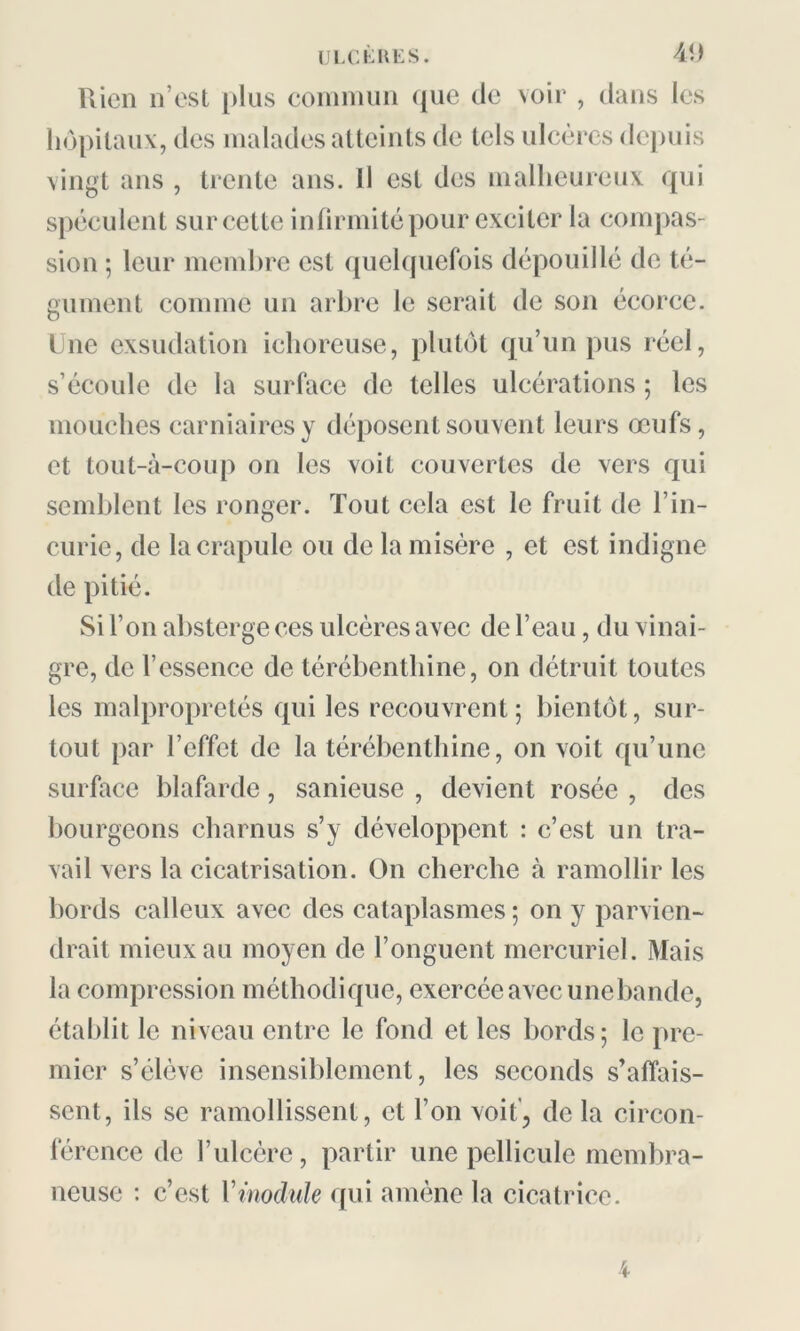 Rien n’est plus commun que de voir , dans les hôpitaux, des malades atteints de tels ulcères depuis vingt ans , trente ans. Il est des malheureux qui spéculent sur cette infirmité pour exciter la compas- sion ; leur membre est quelquefois dépouillé de té- gument comme un arbre le serait de son écorce. Une exsudation ichoreuse, plutôt qu’un pus réel, s’écoule de la surface de telles ulcérations ; les mouches carniairesy déposent souvent leurs œufs, et tout-à-coup on les voit couvertes de vers qui semblent les ronger. Tout cela est le fruit de l’in- curie, de la crapule ou de la misère , et est indigne de pitié. Si l’on absterge ces ulcères avec de l’eau, du vinai- gre, de l’essence de térébenthine, on détruit toutes les malpropretés qui les recouvrent; bientôt, sur- tout par l’effet de la térébenthine, on voit qu’une surface blafarde, sanieuse , devient rosée , des bourgeons charnus s’y développent : c’est un tra- vail vers la cicatrisation. On cherche à ramollir les bords calleux avec des cataplasmes ; on y parvien- drait mieux au moyen de l’onguent mercuriel. Mais la compression méthodique, exercée avec une bande, établit le niveau entre le fond et les bords; le pre- mier s’élève insensiblement, les seconds s’affais- sent, ils se ramollissent, et l’on voit’, de la circon- férence de l’ulcère, partir une pellicule membra- neuse : c’est Vmodule qui amène la cicatrice.