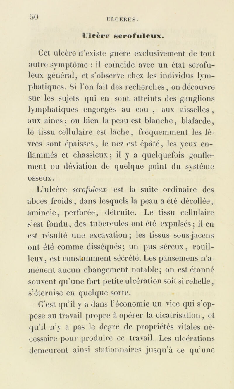 CfXERES. Ulcère ^eroft’uleux. Cet ulcère n’existe guère exclusivement de tout autre symptôme : il coïncide avec un état scrofu- leux général, et s’observe chez les individus lym- phatiques. Si l’on fait des recherches, on découvre sur les sujets qui en sont atteints des ganglions lymphatiques engorgés au cou , aux aisselles , aux aines; ou bien la peau est blanche, blafarde, le tissu cellulaire est lâche, fréquemment les lè- vres sont épaisses, le nez est épaté, les yeux en- flammés et chassieux ; il y a quelquefois gonfle- ment ou déviation de quelque point du système osseux. L’ulcère scrofuleux est la suite ordinaire des abcès froids, dans lesquels la peau a été décollée, amincie, perforée, détruite. Le tissu cellulaire s’est fondu, des tubercules ont été expulsés ; il en est résulté une excavation ; les tissus sous-jacens ont été comme disséqués; un pus séreux, rouil- leux, est constamment sécrété. Les pansemens n’a- mènent aucun changement notable; on est étonné souvent qu’une fort petite ulcération soit si rebelle, s’éternise en quelque sorte. C’est qu’il y a dans l’économie un vice qui s’op- pose au travail propre à opérer la cicatrisation, et qu’il n’y a pas le degré de propriétés vitales né- cessaire pour produire ce travail. Les ulcérations demeurent ainsi stationnaires jusqu’à ce qu’une