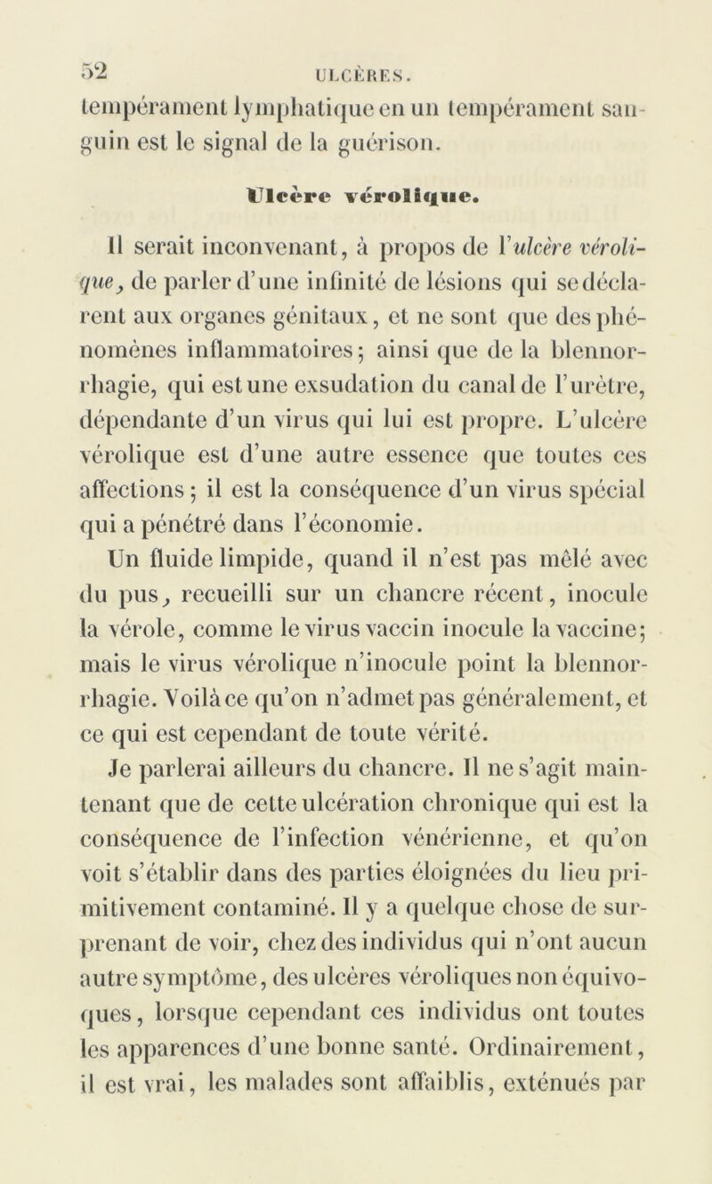 tempérament lymphatique en un tempérament san guin est le signal de la guérison. Ulcéré vérolique. il serait inconvenant, à propos de Yulcère véroli- que, de parler d’une infinité de lésions qui sedécla- rent aux organes génitaux, et ne sont que des phé- nomènes inflammatoires ; ainsi que de la blennor- rhagie, qui est une exsudation du canal de l’urètre, dépendante d’un virus qui lui est propre. L’ulcère vérolique est d’une autre essence que toutes ces affections ; il est la conséquence d’un virus spécial qui a pénétré dans l’économie. Un fluide limpide, quand il n’est pas mêlé avec du pus, recueilli sur un chancre récent, inocule la vérole, comme le virus vaccin inocule la vaccine; mais le virus vérolique n’inocule point la blennor- rhagie. Yoilàce qu’on n’admet pas généralement, et ce qui est cependant de toute vérité. Je parlerai ailleurs du chancre. Il ne s’agit main- tenant que de cette ulcération chronique qui est la conséquence de l’infection vénérienne, et qu’on voit s’établir dans des parties éloignées du lieu pri- mitivement contaminé. Il y a quelque chose de sur- prenant de voir, chez des individus qui n’ont aucun autre symptôme, des ulcères véroliques non équivo- ques , lorsque cependant ces individus ont toutes les apparences d’une bonne santé. Ordinairement, il est vrai, les malades sont affaiblis, exténués par