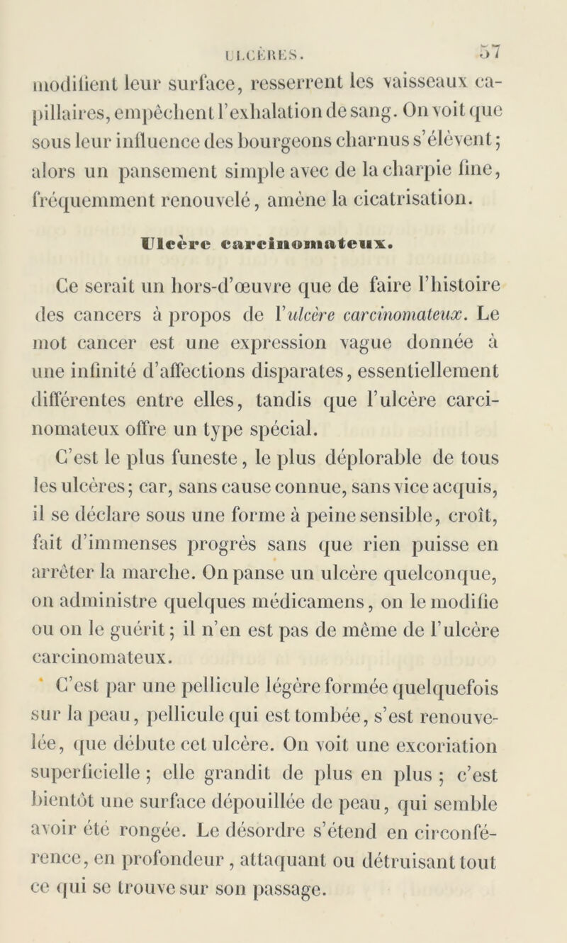 modifient leur surface, resserrent les vaisseaux ca- pillaires, empêchent l’exhalation de sang. On voit que sous leur influence des bourgeons charnus s’élèvent ; alors un pansement simple avec de la charpie line, fréquemment renouvelé, amène la cicatrisation. Ulcère carcinomateux. Ce serait un hors-d’œuvre que de faire l’histoire des cancers à propos de Y ulcère carcinomateux. Le mot cancer est une expression vague donnée à une infinité d’affections disparates, essentiellement différentes entre elles, tandis que l’ulcère carci- nomateux offre un type spécial. C’est le plus funeste, le plus déplorable de tous les ulcères ; car, sans cause connue, sans vice acquis, il se déclare sous une forme à peine sensible, croit, fait d’immenses progrès sans que rien puisse en arrêter la marche. On panse un ulcère quelconque, on administre quelques médicamcns, on le modifie ou on le guérit ; il n’en est pas de même de l’ulcére carcinomateux. C’est par une pellicule légère formée quelquefois sur la peau, pellicule qui est tombée, s’est renouve- lée, ([uc débute cet ulcère. O11 voit une excoriation superficielle ; elle grandit de plus en plus 5 c’est bientôt une surface dépouillée de peau, qui semble avoir été rongée. Le désordre s’étend en circonfé- rence, en profondeur, attaquant ou détruisant tout ce qui se trouve sur son passage.