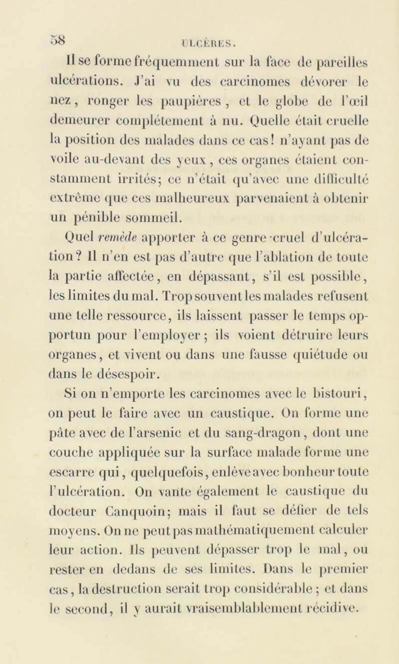 Il se forme fréquemment sur la face de pareilles ulcérations. J’ai vu des carcinomes dévorer le nez, ronger les paupières , et le globe de l’œil demeurer complètement à nu. Quelle était cruelle la position des malades dans ce cas! 11’ayant pas de voile au-devant des yeux, ces organes étaient con- stamment irrités; ce n’était qu’avec une difficulté extrême que ces malheureux parvenaient à obtenir un pénible sommeil. Quel remède apporter à ce genre cruel d’ulcéra- tion? Il n’en est pas d’autre que l’ablation de toute la partie affectée, en dépassant, s’il est possible, les limites du mal. Trop souvent les malades refusent une telle ressource, ils laissent passer le temps op- portun pour l’employer ; ils voient détruire leurs organes, et vivent ou dans une fausse quiétude ou dans le désespoir. Si on n’emporte les carcinomes avec le bistouri, on peut le faire avec un caustique. On forme une pâte avec de l’arsenic et du sang-dragon, dont une couche appliquée sur la surface malade forme une escarre qui, quelquefois, enlève avec bonheur toute l’ulcération. On vante également le caustique du docteur Canquoin; mais il faut se défier de tels moyens. On ne peut pas mathématiquement calculer leur action. Ils peuvent dépasser trop le mal, ou rester en dedans de ses limites. Dans le premier cas, la destruction serait trop considérable ; et dans le second, il y aurait vraisemblablement récidive.