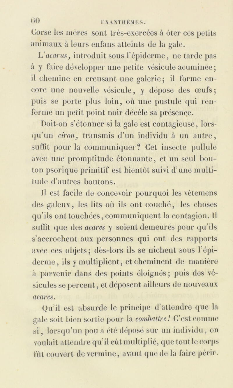 Corse les mères sont très-exercées à ùter ces petits animaux à leurs enfans atteints de la gale. Vacants, introduit sous l’épiderme, ne tarde pas à y faire développer une petite vésicule acuminée; il chemine en creusant une galerie; il forme en- core une nouvelle vésicule, y dépose des œufs; puis se porte plus loin, où une pustule qui ren- ferme un petit point noir décèle sa présence. Doit-on s’étonner si la gale est contagieuse, lors- qu’un ciron, transmis d’un individu à un autre, sidïît pour la communiquer? Cet insecte pullule avec une promptitude étonnante, et un seul bou- ton psorique primitif est bientôt suivi d’une multi- tude d’autres boutons. Il est facile de concevoir pourquoi les vètemens des galeux, les lits où ils ont couché, les choses qu’ils ont touchées, communiquent la contagion. Il suffit que des acares y soient demeurés pour qu’ils s’accrochent aux personnes qui ont des rapports avec ces objets; dès-lors ils se nichent sous l’épi- derme, ils y multiplient, et cheminent de manière à parvenir dans des points éloignés ; puis des vé- sicules se percent, et déposent ailleurs de nouveaux acares. Qu’il est absurde le principe d’attendre que la gale soit bien sortie pour la combattre! C’est comme si, lorsqu’un pou a été déposé sur un individu, on voulait attendre qu’il eût multiplié, que tout le corps fut couvert de vermine, avant que de la faire périr.