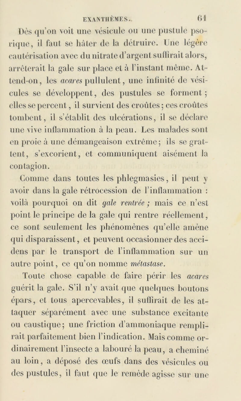 Dès qu’on voit une vésicule ou une pustule pso- riquc, il faut se hâter de la détruire. Une légère cautérisation avec du nitrate d’argent suffirait alors, arrêterait la gale sur place et à l’instant même. At- tend-on, les acares pullulent, une infinité de vési- cules se développent, des pustules se forment; elles se percent, il survient des croûtes ; ces croûtes tombent, il s’établit des ulcérations, il se déclare une vive inflammation à la peau. Les malades sont en proie à une démangeaison extrême; ils se grat- tent, s’excorient, et communiquent aisément la contagion. Comme dans toutes les phlegmasics, il peut y avoir dans la gale rétrocession de l’inflammation : voilà pourquoi on dit gale rentrée ; mais ce n’est point le principe de la gale qui rentre réellement, ce sont seulement les phénomènes qu’elle amène qui disparaissent, et peuvent occasionner des acci- dens par le transport de l’inflammation sur un autre point, ce qu’on nomme métastase. Toute chose capable de faire périr les acares guérit la gale. S’il n’y avait que quelques boutons épars, et tous apercevables, il suffirait de les at- taquer séparément avec une substance excitante ou caustique; une friction d’ammoniaque rempli- rait parfaitement bien l’indication. Mais comme or- dinairement l’insecte a labouré la peau, a cheminé au loin, a déposé des œufs dans des vésicules ou des pustules, il faut que le remède agisse sur une