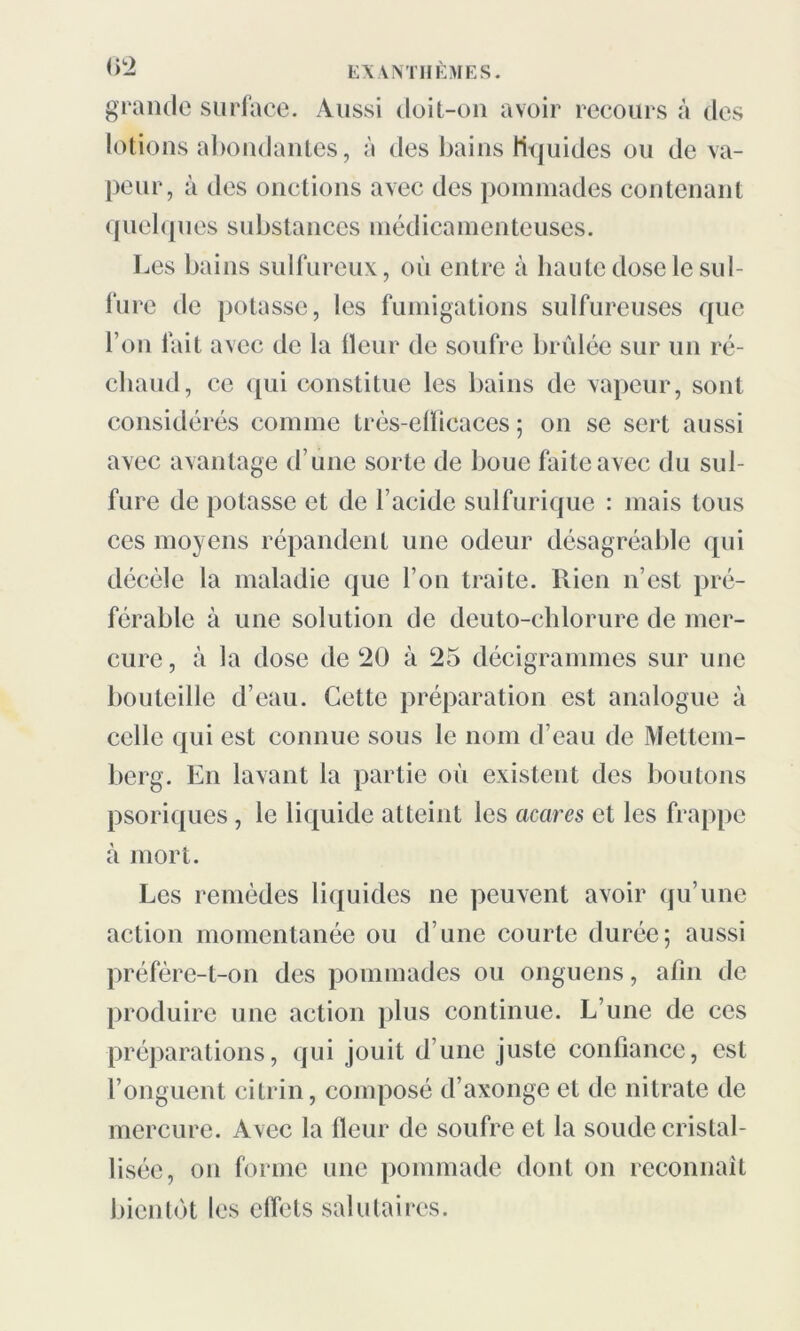 grande surface. Aussi doit-on avoir recours à des lotions abondantes, à des bains liquides ou de va- peur, à des onctions avec des pommades contenant quelques substances médicamenteuses. Les bains sulfureux, où entre à haute dose le sul- fure de potasse, les fumigations sulfureuses que l’on fait avec de la fleur de soufre brûlée sur un ré- chaud, ce qui constitue les bains de vapeur, sont considérés comme trés-elïicaces ; on se sert aussi avec avantage d’une sorte de bouc faite avec du sul- fure de potasse et de l’acide sulfurique : mais tous ces moyens répandent une odeur désagréable qui décèle la maladie que l’on traite. Rien n’est pré- férable à une solution de deuto-chlorure de mer- cure, à la dose de 20 à 25 décigrammes sur une bouteille d’eau. Cette préparation est analogue à celle qui est connue sous le nom d’eau de Mettem- berg. En lavant la partie où existent des boutons psoriques , le liquide atteint les acares et les frappe à mort. Les remèdes liqu ides ne peuvent avoir qu’une action momentanée ou d’une courte durée; aussi préfère-t-on des pommades ou onguens, afin de produire une action plus continue. L’une de ces préparations, qui jouit d’une juste confiance, est l’onguent citrin, composé d’axonge et de nitrate de mercure. Avec la fleur de soufre et la soude cristal- lisée, on forme une pommade dont on reconnaît bientôt les effets salutaires.