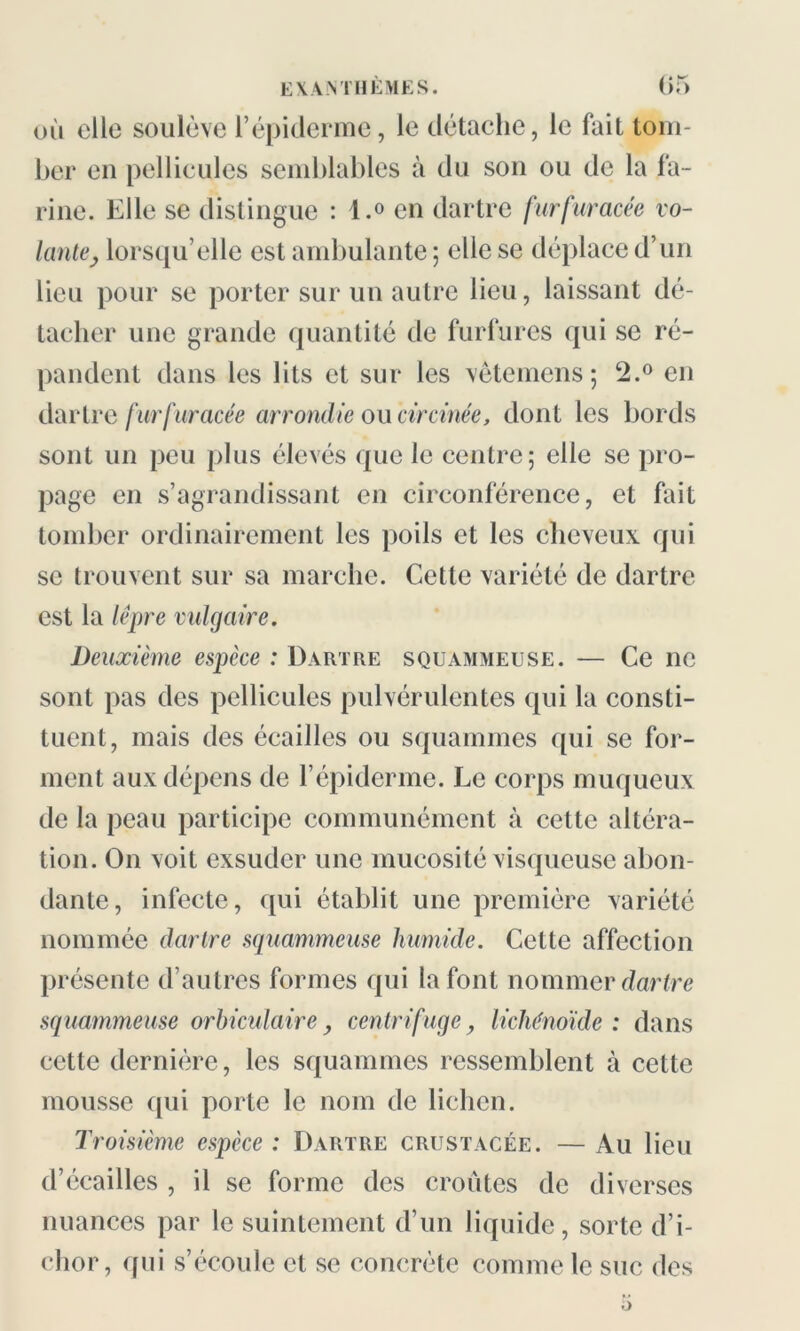 où elle soulève l’épiderme, le détache, le fait tom- ber en pellicules semblables à du son ou de la fa- rine. Elle se distingue : l.° en dartre furfuracée vo- lante, lorsqu’elle est ambulante ; elle se déplace d’un lieu pour se porter sur un autre lieu, laissant dé- tacher une grande quantité de furfures qui se ré- pandent dans les lits et sur les vêtemens; 2.° en dartre furfuracée arrondie ou circinée, dont les bords sont un peu plus élevés que le centre; elle se pro- page en s’agrandissant en circonférence, et fait tomber ordinairement les poils et les cheveux qui se trouvent sur sa marche. Cette variété de dartre est la lèpre vulgaire. Deuxième espèce : Dartre squammeuse. — Ce ne sont pas des pellicules pulvérulentes qui la consti- tuent, mais des écailles ou squammes qui se for- ment aux dépens de l’épiderme. Le corps muqueux de la peau participe communément à cette altéra- tion. On voit exsuder une mucosité visqueuse abon- dante, infecte, qui établit une première variété nommée dartre squammeuse humide. Cette affection présente d’autres formes qui la font nommer dartre squammeuse orhiculaire, centrifuge, lichénoïde : dans cette dernière, les squammes ressemblent à cette mousse qui porte le nom de lichen. Troisième espèce : Dartre crustacée. — Au lieu d’écailles , il se forme des croûtes de diverses nuances par le suintement d’un liquide, sorte d’i- chor, qui s’écoule et se concrète comme le suc des