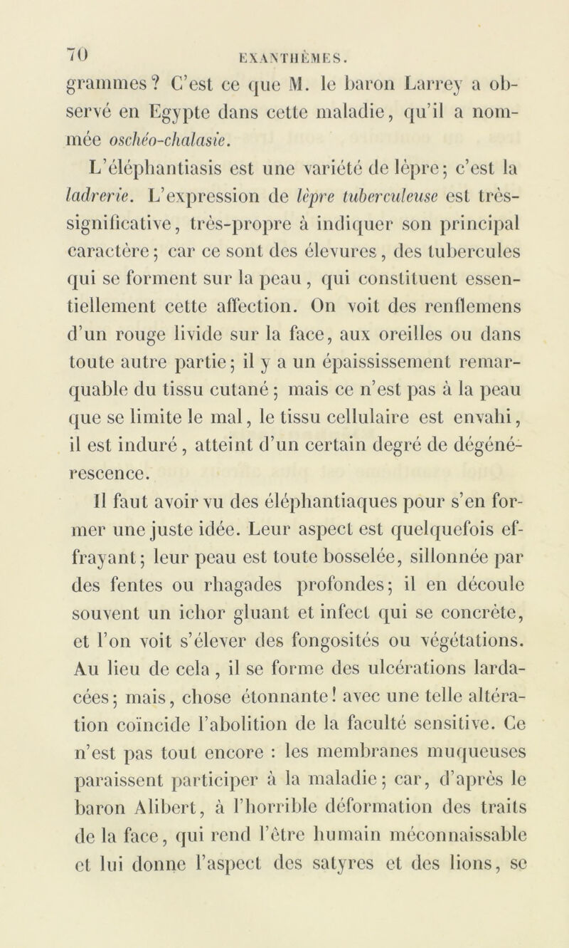 grammes? C’est ce que M. le baron Larrey a ob- servé en Egypte dans cette maladie, qu’il a nom- mée oschéo-chalasie. L’éléphantiasis est une variété de lèpre; c’est la ladrerie. L’expression de lèpre tuberculeuse esL très- significative, très-propre à indiquer son principal caractère; car ce sont des élevures, des tubercules qui se forment sur la peau , qui constituent essen- tiellement cette affection. On voit des renflemens d’un rouge livide sur la face, aux oreilles ou dans toute autre partie; il y a un épaississement remar- quable du tissu cutané ; mais ce n’est pas à la peau que se limite le mal, le tissu cellulaire est envahi, il est induré, atteint d’un certain degré de dégéné- rescence. Il faut avoir vu des éléphantiaques pour s’en for- mer une juste idée. Leur aspect est quelquefois ef- frayant; leur peau est toute bosselée, sillonnée par des fentes ou rhagades profondes; il en découle souvent un iclior gluant et infect qui se concrète, et l’on voit s’élever des fongosités ou végétations. Au lieu de cela , il se forme des ulcérations larda- cées ; mais, chose étonnante ! avec une telle altéra- tion coïncide l’abolition de la faculté sensitive. Ce n’est pas tout encore : les membranes muqueuses paraissent participer à la maladie; car, d’après le baron Alibert, à l’horrible déformation des traits de la face, qui rend l’être humain méconnaissable et lui donne l’aspect des satyres et des lions, se